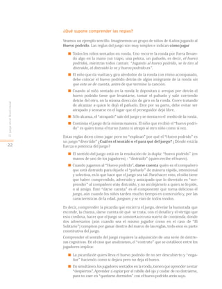 ¿Qué supone comprender las reglas?
Veamos un ejemplo sencillo. Imaginemos un grupo de niños de 4 años jugando al
Huevo podrido. Las reglas del juego son muy simples e indican cómo jugar
 Todos los niños sentados en ronda. Uno recorre la ronda por fuera llevan-
do algo en la mano (un trapo, una pelota, un pañuelo, es decir, el huevo
podrido), mientras todos cantan: “Jugando al huevo podrido, se lo tiro al
distraído, el distraído lo ve y huevo podrido es”.
 El niño que da vueltas y gira alrededor de la ronda con ritmo acompasado,
debe colocar el huevo podrido detrás de algún integrante de la ronda sin
que este se de cuenta, antes de que termine la canción.
 Cuando al niño sentado en la ronda le depositan o arrojan por detrás el
huevo podrido tiene que levantarse, tomar el pañuelo y salir corriendo
detrás del otro, en la misma dirección de giro en la ronda. Corre tratando
de alcanzar a quien le dejó el pañuelo. Este por su parte, debe evitar ser
atrapado y sentarse en el lugar que el perseguidor dejó libre.
 Si lo alcanza, el “atrapado” sale del juego y se sienta en el medio de la ronda.
 Continúa el juego de la misma manera. El niño que recibió el “huevo podri-
do” es quien toma el turno (tanto si atrapó al otro niño como si no).
Estas reglas dicen cómo jugar pero no “explican” por qué el “Huevo podrido” es
un juego “divertido” ¿Cuál es el sentido o el para qué del juego? ¿Dónde está la
fuerza o potencia del juego?
 El sentido del juego está en la resolución de la dupla: “huevo podrido” (en
manos de uno de los jugadores) - “distraído” (quien recibe el huevo).
 Cuando jugamos al “Huevo podrido”, darse cuenta quién es el compañero
que está distraído para dejarle el “pañuelo” de manera rápida, intencional
y selectiva, es lo que hace que el juego sea tal. Para hacer esto, el niño tiene
que haber comprendido, advertido y anticipado que lo divertido es “sor-
prender” al compañero más distraído, y no así dejárselo a quien se lo pide,
o al amigo. Este “darse cuenta” es el componente que torna delicioso el
juego, aún cuando los niños tarden mucho tiempo en construirlo y, por las
características de la edad, jueguen y se rían de todos modos.
Es decir, comprender la picardía que encierra el juego, develar la humorada que
esconde, la chanza, darse cuenta de qué se trata, con el desafío y el vértigo que
esto conlleva, hacer que el juego se convierta en una suerte de contienda, donde
dos adversarios (aún cuando sea el mismo jugador como en el caso de “El
Solitario”) compiten por ganar dentro del marco de las reglas, todo esto es parte
constitutiva del juego.
Comprender el sentido del juego requiere la adquisición de una serie de destre-
zas cognitivas. En el caso que analizamos, el “contrato” que se establece entre los
jugadores implica:
 La picardía de quien lleva el huevo podrido de no ser descubierto y “enga-
ñar” haciendo como si dejara pero no deja el huevo.
 En simultáneo, los jugadores sentados en la ronda, tienen que aprender a estar
“despiertos”. Aprender a espiar por el rabillo del ojo y cuidar de no distraerse,
para no caer en “quedarse dormidos” con el huevo podrido atrás suyo.
EljuegoenelNivelInicial
22
 