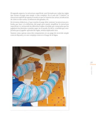 Juegoreglado
27
El segundo aspecto, la estructura superficial, está formado por todas las reglas
que tornan al juego más simple o más complejo. En el caso del “5 ladrón”, la
estructura superficial supone el modo en que se reparten las cartas, la indicación
de cómo se dan vuelta, la definición del ganador, etc.
En términos didácticos, el que enseña el juego debe sostener la estructura pro-
funda que hace a la definición del juego pero puede simplificar la estructura
superficial e ir incluyendo las diferentes reglas a medida que comprueba que los
jugadores las dominan o pueden jugar sin su ayuda. Es decir, a medida que com-
prueba que el jugador aprende las reglas, avanza explicando otra.
Veamos como operan estos dos componentes en un juego de recorrido simple
como la Rayuela y en uno complejo como en el Juego de la Yagua.
 