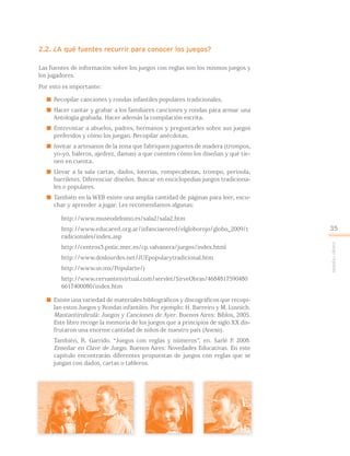 2.2. ¿A qué fuentes recurrir para conocer los juegos?
Las fuentes de información sobre los juegos con reglas son los mismos juegos y
los jugadores.
Por esto es importante:
 Recopilar canciones y rondas infantiles populares tradicionales.
 Hacer cantar y grabar a los familiares canciones y rondas para armar una
Antología grabada. Hacer además la compilación escrita.
 Entrevistar a abuelos, padres, hermanos y preguntarles sobre sus juegos
preferidos y cómo los juegan. Recopilar anécdotas.
 Invitar a artesanos de la zona que fabriquen juguetes de madera (trompos,
yo-yo, baleros, ajedrez, damas) a que cuenten cómo los diseñan y qué tie-
nen en cuenta.
 Llevar a la sala cartas, dados, loterías, rompecabezas, trompo, perinola,
barriletes. Diferenciar diseños. Buscar en enciclopedias juegos tradiciona-
les o populares.
 También en la WEB existe una amplia cantidad de páginas para leer, escu-
char y aprender a jugar. Les recomendamos algunas:
http://www.museodelnino.es/sala2/sala2.htm
http://www.educared.org.ar/infanciaenred/elgloborojo/globo_2009/t
radicionales/index.asp
http://centros3.pntic.mec.es/cp.valvanera/juegos/index.html
http://www.doslourdes.net/JUEpopularytradicional.htm
http://www.uv.mx/Popularte/)
http://www.cervantesvirtual.com/servlet/SirveObras/4684817590480
6617400080/index.htm
 Existe una variedad de materiales bibliográficos y discográficos que recopi-
lan estos Juegos y Rondas infantiles. Por ejemplo: H. Barreiro y M. Lusnich.
Mantantirulirulá: Juegos y Canciones de Ayer. Buenos Aires: Biblos, 2005.
Este libro recoge la memoria de los juegos que a principios de siglo XX dis-
frutaron una enorme cantidad de niños de nuestro país (Anexo).
También, R. Garrido. “Juegos con reglas y números”, en. Sarlé P. 2008.
Enseñar en Clave de Juego. Buenos Aires: Novedades Educativas. En este
capítulo encontrarán diferentes propuestas de juegos con reglas que se
juegan con dados, cartas o tableros.
Juegoreglado
35
 