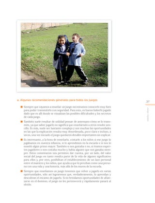 a. Algunas recomendaciones generales para todos los juegos
 Siempre que vayamos a enseñar un juego necesitamos conocerlo muy bien
para poder transmitirlo con seguridad. Para esto, es bueno haberlo jugado
dado que es allí donde se visualizan las posibles dificultades y los secretos
de cada juego.
 También suele resultar de utilidad pensar de antemano cómo se lo trans-
mite, ya que saber jugarlo no significa que enseñárselo a otros resulte sen-
cillo. Es más, suele ser bastante complejo y son muchas las oportunidades
en las que la explicación resulta muy desordenada, poco clara e incluso, a
veces, una vez iniciado el juego quedaron detalles importantes sin explicar.
 Es interesante, a la hora de enseñarlo, contarle a los niños si ese juego lo
jugábamos en nuestra infancia, si lo aprendimos en la escuela o si nos lo
enseñó algún primo mayor. También si nos gustaba o no, si éramos exper-
tos jugadores o nos costaba mucho y había alguien que nos ganaba siem-
pre. Estos comentarios nos permiten dar cuenta, por un lado, del valor
social del juego en tanto resulta parte de la vida de alguien significativo
para ellos y, por otro, posibilitan el establecimiento de un lazo personal
entre el maestro y los niños, que ayuda a que lo perciban como una perso-
na con una vida y una historia, más allá de los muros de la escuela.
 Siempre que enseñamos un juego tenemos que volver a jugarlo en varias
oportunidades, sólo así lograremos que, verdaderamente, lo aprendan y
descubran el encanto de jugarlo. Si no brindamos oportunidades de afian-
zarse en el dominio, el juego no les pertenecerá y rápidamente pasará al
olvido.
Juegoreglado
37
 