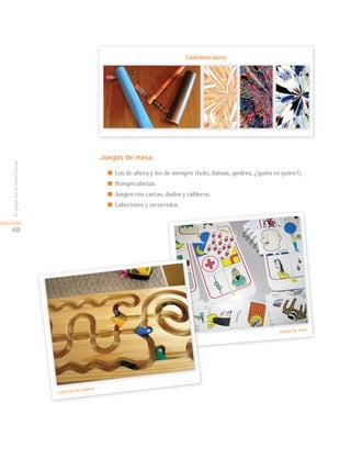 EljuegoenelNivelInicial
48
Juegos de mesa
 Los de ahora y los de siempre (ludo, damas, ajedrez, ¿quién es quien?).
 Rompecabezas.
 Juegos con cartas, dados y tableros.
 Laberintos y recorridos.
Caleidoscopios
Laberinto en madera.
Juegos de mesa.
 