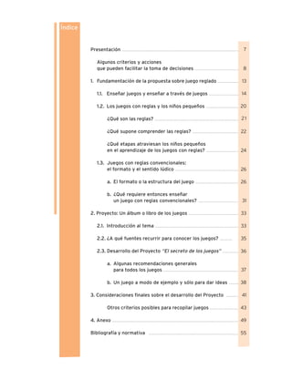 Presentación .........................................................................................................................
Algunos criterios y acciones
que pueden facilitar la toma de decisiones .............................................
1. Fundamentación de la propuesta sobre juego reglado ......................
1.1. Enseñar juegos y enseñar a través de juegos ...............................
1.2. Los juegos con reglas y los niños pequeños ..................................
¿Qué son las reglas? .......................................................................................
¿Qué supone comprender las reglas? ................................................
¿Qué etapas atraviesan los niños pequeños
en el aprendizaje de los juegos con reglas? .................................
1.3. Juegos con reglas convencionales:
el formato y el sentido lúdico .................................................................
a. El formato o la estructura del juego .............................................
b. ¿Qué requiere entonces enseñar
un juego con reglas convencionales? .........................................
2. Proyecto: Un álbum o libro de los juegos ....................................................
2.1. Introducción al tema ......................................................................................
2.2. ¿A qué fuentes recurrir para conocer los juegos? .............
2.3. Desarrollo del Proyecto “El secreto de los juegos” .................
a. Algunas recomendaciones generales
para todos los juegos .............................................................................
b. Un juego a modo de ejemplo y sólo para dar ideas ..........
3. Consideraciones finales sobre el desarrollo del Proyecto .............
Otros criterios posibles para recopilar juegos ..............................
4. Anexo ..................................................................................................................................
Bibliografía y normativa .............................................................................................
Índice
7
8
13
14
20
21
22
24
26
26
31
33
33
35
36
37
38
41
43
49
55
 