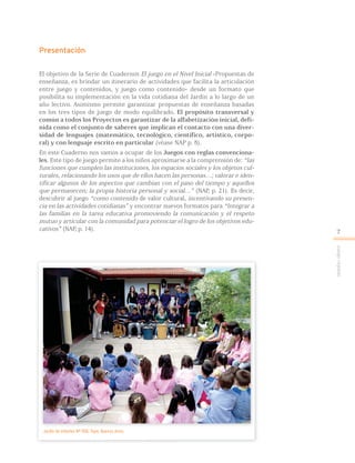 Juegoreglado
7
Presentación
El objetivo de la Serie de Cuadernos El juego en el Nivel Inicial -Propuestas de
enseñanza, es brindar un itinerario de actividades que facilita la articulación
entre juego y contenidos, y juego como contenido- desde un formato que
posibilita su implementación en la vida cotidiana del Jardín a lo largo de un
año lectivo. Asimismo permite garantizar propuestas de enseñanza basadas
en los tres tipos de juego de modo equilibrado. El propósito transversal y
común a todos los Proyectos es garantizar de la alfabetización inicial, defi-
nida como el conjunto de saberes que implican el contacto con una diver-
sidad de lenguajes (matemático, tecnológico, científico, artístico, corpo-
ral) y con lenguaje escrito en particular (véase NAP p. 8).
En este Cuaderno nos vamos a ocupar de los Juegos con reglas convenciona-
les. Este tipo de juego permite a los niños aproximarse a la comprensión de: “las
funciones que cumplen las instituciones, los espacios sociales y los objetos cul-
turales, relacionando los usos que de ellos hacen las personas…; valorar e iden-
tificar algunos de los aspectos que cambian con el paso del tiempo y aquellos
que permanecen; la propia historia personal y social…” (NAP, p. 21). Es decir,
descubrir al juego “como contenido de valor cultural, incentivando su presen-
cia en las actividades cotidianas” y encontrar nuevos formatos para “Integrar a
las familias en la tarea educativa promoviendo la comunicación y el respeto
mutuo y articular con la comunidad para potenciar el logro de los objetivos edu-
cativos” (NAP, p. 14).
Jardín de Infantes Nº 908, Tigre, Buenos Aires.
 