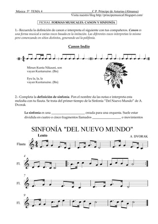 Música 5º TEMA 4 _____________C.P. Príncipe de Asturias (Almansa)
Visita nuestro blog http://principemusical.blogspot.com/
FICHA1. FORMAS MUSICALES. CANON Y SINFONÍA
1.- Recuerda la definición de canon e interpreta el siguiente con tus compañeros. Canon es
una forma musical a varias voces basada en la imitación. Las diferentes voces interpretan lo mismo
pero comenzando en sitios distintos, generando así la polifonía.
Canon Indio
Minun Kunta Nikauni, son
vayan Kuntanuine. (Bis)
Eyu la, la, la
vayan Kuntanuine. (Bis)
2.- Completa la definición de sinfonía. Pon el nombre da las notas e interpreta esta
melodía con tu flauta. Se trata del primer tiempo de la Sinfonía “Del Nuevo Mundo” de A.
Dvorak
La sinfonía es una _____________________ creada para una orquesta. Suele estar
dividida en cuatro o cinco fragmentos llamados __________________ o movimientos
 