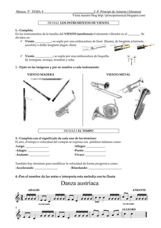 Música 5º TEMA 4 _____________C.P. Príncipe de Asturias (Almansa)
Visita nuestro blog http://principemusical.blogspot.com/
FICHA2. LOS INTRUMENTOS DE VIENTO.
1.- Completa.
En los instrumentos de la familia del VIENTO (aerófonos) el elemento vibrador es el ________. Se
dividen en:
 Viento ___________: se sopla por una embocadura de bisel (flauta), de lengüeta (clarinete,
saxofón) o doble lengüeta (fagot, oboe).
 Viento ____________: se sopla por una embocadura de boquilla.
Ej: trompeta, trompa, trombón y tuba.
2.- Fíjate en las imágenes y por en nombre a cada instrumento.
VIENTO MADERA VIENTO METAL
FICHA2.1 EL TEMPO
3.- Completa con el significado da cada uno de los términos:
El aire, el tempo o velocidad del compás se expresa con palabras italianas como:
-Largo: _______________.
-Adagio: ______________.
-Andante: _____________.
-Allegro: ____________.
-Presto: ______________.
-Vivace: _____________.
También hay términos para modificar la velocidad de forma progresiva como:
-Accelerando: _______________. -Ritardando: ______________________.
4.-Pon el nombre da las notas e interpreta esta melodía con tu flauta
 