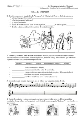 Música 5º TEMA 5 _____________C.P. Príncipe de Asturias (Almansa)
Visita nuestro blog http://principemusical.blogspot.com/
FICHA1. LA VARIACIÓN
1.- En clase escuchamos la audición de “La trucha” de F. Schubert. Observa el dibujo y contesta:
 ¿De qué agrupación se trata?_____________________________________________________
 ¿Qué instrumentos la forman?____________________________________________________
 ¿De qué familia son?___________________________________________________________
 De los de cuerda frotada, ¿cuál es el más grave?____________ ¿Y el más agudo?___________
 Escribe debajo de cada uno los nombres de los instrumentos.
2. Recuerda y completa. La Variación es una forma musical que consiste en transformar un tema
modificando uno o varios de sus elementos (melodía, armonía, ritmo), pero de forma que el tema se
siga reconociendo. Así las variaciones pueden ser:
armónica melódica rítmica instrumental o tímbrica de texto
________________ cuando se modifica el ritmo.
________________ cuando se cambian las notas de la melodía.
________________ cuando se interpreta por diferentes instrumentos ( diferentes timbres).
________________cuando se modifica el acompañamiento.
________________cuando se modifica el texto o letra de la canción.
3. Ahora observa la melodía siguiente y crea tú debajo una variación rítmica de ella.
4. Usando la variación podemos conseguir que una misma melodía suene en diferentes estilos
musicales. Compruébalo con la siguiente audición de la canción popular “La tarara” y pon el orden en
que suenan.
FLAMENCO POP JAZZ LATINO
 