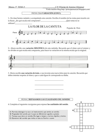 Música 5º TEMA 5 _____________C.P. Príncipe de Asturias (Almansa)
Visita nuestro blog http://principemusical.blogspot.com/
FICHA 2 LA VARIACIÓN (CONT.)
1.- En clase hemos cantado y acompañado esta canción. Escribe el nombre de las notas para tocarla con
la flauta. ¿En qué escala está compuesta?____________________________ ¿Qué notas no se
utilizan?___________________
Popular de Perú
2.- Ahora escribe una variación MELÓDICA de esta melodía. Recuerda que el ritmo será el mismo y
no olvides en qué escala está compuesta, para hacer tu variación en la misma escala que la original.
3. Ahora escribe una variación de texto, o sea inventa una nueva letra para la canción. Recuerda que
debes intentar respetar al ritmo y que a cada figura le corresponda su sílaba.
________________________________
________________________________
________________________________
________________________________
FICHA 2 REPASAMOS LAS CUALIDADES DEL SONIDO
4. Completa el siguiente crucigrama para repasar las cualidades del sonido.
 