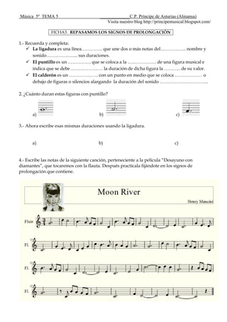 Música 5º TEMA 5 _____________C.P. Príncipe de Asturias (Almansa)
Visita nuestro blog http://principemusical.blogspot.com/
FICHA3. REPASAMOS LOS SIGNOS DE PROLONGACIÓN
1.- Recuerda y completa:
 La ligadura es una línea………….. que une dos o más notas del…………….. nombre y
sonido………………... sus duraciones.
 El puntillo es un …………… que se coloca a la ………………. de una figura musical e
indica que se debe ………………… la duración de dicha figura la ……….. de su valor.
 El calderón es un ………………. con un punto en medio que se coloca ……………… o
debajo de figuras o silencios alargando la duración del sonido …………………………..
2. ¿Cuánto duran estas figuras con puntillo?
a) b) c)
3.- Ahora escribe esas mismas duraciones usando la ligadura.
a) b) c)
4.- Escribe las notas de la siguiente canción, perteneciente a la película “Desayuno con
diamantes”, que tocaremos con la flauta. Después practícala fijándote en los signos de
prolongación que contiene.
 
