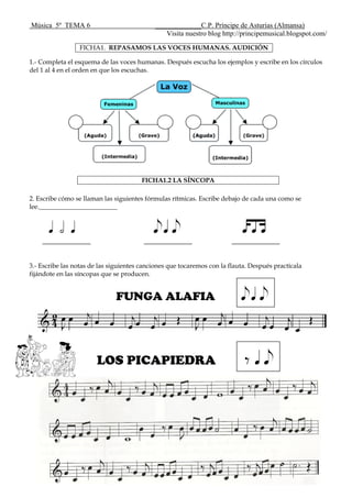 Música 5º TEMA 6 _____________C.P. Príncipe de Asturias (Almansa)
Visita nuestro blog http://principemusical.blogspot.com/
FICHA1. REPASAMOS LAS VOCES HUMANAS. AUDICIÓN
1.- Completa el esquema de las voces humanas. Después escucha los ejemplos y escribe en los círculos
del 1 al 4 en el orden en que los escuchas.
2. Escribe cómo se llaman las siguientes fórmulas rítmicas. Escribe debajo de cada una como se
lee.________________________
q h q eqe dtg
3.- Escribe las notas de las siguientes canciones que tocaremos con la flauta. Después practícala
fijándote en las síncopas que se producen.
FUNGA ALAFIA eqe
LOS PICAPIEDRA E qe
FICHA1.2 LA SÍNCOPA
 