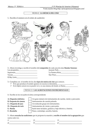 Música 5º TEMA 6 _____________C.P. Príncipe de Asturias (Almansa)
Visita nuestro blog http://principemusical.blogspot.com/
FICHA 2. LA MÚSICA DEL CINE
1.- Escribe el número en el orden de audición:
2.- Ahora investiga y escribe el nombre del compositor de cada una de estas Bandas Sonoras:
Los picapiedra______________________
Superman__________________________
Tarzán_____________________________
El Rey León_________________________
Jurassic Park________________________
La Pantera Rosa_____________________
Star Wars___________________________
3.- Completa con el nombre de los dos tipos de música de cine que conoces.
 Si lo que produce el sonido aparece en escena se denomina____________________
 Si el objeto sonoro no se puede ver y es una música de fondo, se llama_______________
FICHA 2.1 LAS AGRUPACIONES INSTRUMENTALES
4.- Escribe en los recuadros la letra correspondiente
A. Orquesta sinfónica Un gran número de instrumentos de cuerda, viento y percusión.
B. Orquesta de cámara Instrumentos de cuerda pulsada.
C.- Orquesta de jazz Un reducido grupo de instrumentos.
D.- Orquesta de rock Instrumentos de viento y percusión.
E.- Banda Suele tener teclados, guitarra y bajo eléctrico y batería.
F.- Rondalla Piano, contrabajo, saxofón, batería.
5.- Ahora escucha las audiciones que te propone tu maestro y escribe el nombre da la agrupación que
suena cada vez.
1º _______________________ 2º______________________ 3º_________________________
4º_______________________ 5º______________________ 6º_________________________
 