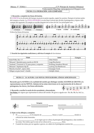 Música 5º TEMA 1 _____________C.P. Príncipe de Asturias (Almansa)
Visita nuestro blog http://principemusical.blogspot.com/
FICHA 2 LA DURACIÓN. LOS COMPASES
1. Recuerda y completa las líneas divisorias.
El COMPÁS es la división del tiempo musical en partes iguales, según los acentos. Siempre el primer pulso
del compás es fuerte. La LÍNEA DIVISORIA es una línea vertical que divide el pentagrama y separa cada
compás del siguiente. El compás se escribe después de la clave de sol. Los principales son:
Coloca las líneas divisorias
2. Escucha las siguientes audiciones y adivina el compás de las mismas:
Título Autor Compás
Annen Polka, Op. 117 Johan Strauss
“Minueto” Quinteto para cuerda en Mi M Luigi Boccherini
“Andante” Concierto nº 21 para piano y orquesta Wolfang Amadeus Mozart
“Minueto” Septimino Op.20 Ludwig Van Beethoven
“Marcha triunfal”, ópera Aida Giuseppe Verdi
“Allegro un peu louré”, Giselle Adolph Adam
FICHA 2.1 LA ALTURA. LAS NOTAS. PENTAGRAMA. LÍNEAS ADICIONALES
Recuerda que la ALTURA es la cualidad del sonido que distingue sonidos AGUDOS de GRAVES y la
representamos con las NOTAS. Además de las notas intervienen en la representación de la altura el
pentagrama, las claves y las líneas adicionales.
1. Recuerda y escribe la escala de do ascendente y descendente.
Las Notas: son signos que representan la altura del sonido. De grave a agudo son: Do, Re, Mi, Fa, Sol, La ,
Si.
2. Fíjate en los dibujos y completa:
 El _______________ es el conjunto de _____________ líneas y cuatro ______________ donde se
colocan las notas musicales.
 La _____________________ es un signo que se coloca al principio del pentagrama y dan nombre a
las notas. Nos indica que la nota sol se coloca en la _____________ línea.
 Cuando las notas, por ser agudas o graves, no caben en el pentagrama usamos las _______________
 
