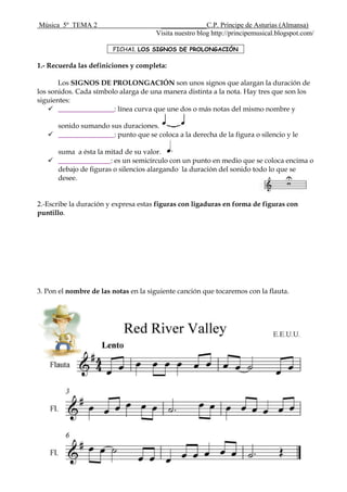 Música 5º TEMA 2 _____________C.P. Príncipe de Asturias (Almansa)
Visita nuestro blog http://principemusical.blogspot.com/
1.- Recuerda las definiciones y completa:
Los SIGNOS DE PROLONGACIÓN son unos signos que alargan la duración de
los sonidos. Cada símbolo alarga de una manera distinta a la nota. Hay tres que son los
siguientes:
 ________________: línea curva que une dos o más notas del mismo nombre y
sonido sumando sus duraciones.
 ________________: punto que se coloca a la derecha de la figura o silencio y le
suma a ésta la mitad de su valor.
 _______________: es un semicírculo con un punto en medio que se coloca encima o
debajo de figuras o silencios alargando la duración del sonido todo lo que se
desee.
2.-Escribe la duración y expresa estas figuras con ligaduras en forma de figuras con
puntillo.
3. Pon el nombre de las notas en la siguiente canción que tocaremos con la flauta.
FICHA1. LOS SIGNOS DE PROLONGACIÓN
 