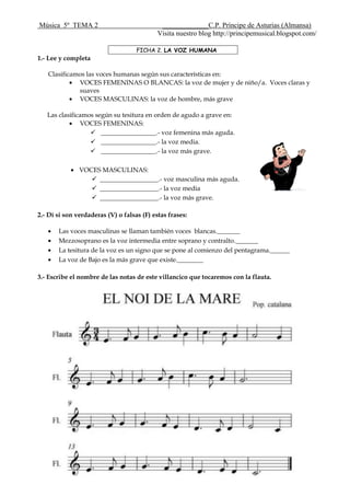 Música 5º TEMA 2 _____________C.P. Príncipe de Asturias (Almansa)
Visita nuestro blog http://principemusical.blogspot.com/
FICHA 2. LA VOZ HUMANA
1.- Lee y completa
Clasificamos las voces humanas según sus características en:
VOCES FEMENINAS O BLANCAS: la voz de mujer y de niño/a. Voces claras y
suaves
VOCES MASCULINAS: la voz de hombre, más grave
Las clasificamos según su tesitura en orden de agudo a grave en:
VOCES FEMENINAS:
 _________________.- voz femenina más aguda.
 _________________.- la voz media.
 _________________.- la voz más grave.
VOCES MASCULINAS:
 __________________.- voz masculina más aguda.
 __________________.- la voz media
 __________________.- la voz más grave.
2.- Dí si son verdaderas (V) o falsas (F) estas frases:
Las voces masculinas se llaman también voces blancas._______
Mezzosoprano es la voz intermedia entre soprano y contralto._______
La tesitura de la voz es un signo que se pone al comienzo del pentagrama.______
La voz de Bajo es la más grave que existe.________
3.- Escribe el nombre de las notas de este villancico que tocaremos con la flauta.
 