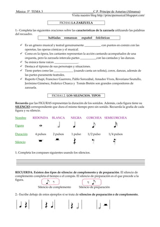 Música 5º TEMA 3 _____________C.P. Príncipe de Asturias (Almansa)
Visita nuestro blog http://principemusical.blogspot.com/
FICHA1.LA ZARZUELA
1.- Completa las siguientes oraciones sobre las características de la zarzuela utilizando las palabras
del recuadro.
habladas romanzas español folclóricas
 Es un género musical y teatral genuinamente ___________ con puntos en común con las
operetas, las operas cómicas y el musical.
 Como en la ópera, los cantantes representan la acción cantando acompañados de una
orquesta, pero la zarzuela intercala partes ___________con las cantadas y las danzas.
 Su música tiene raíces ________________.
 Destaca el tipismo de sus personajes y situaciones.
 Tiene partes como las _____________ (cuando canta un solista), coros, danzas, además de
las partes puramente teatrales.
 Ruperto Chapí, Francisco Guerrero, Pablo Sorozábal, Amadeo Vives, Reveriano Soutullo,
Jerónimo Giménez, Federico Chueca y Tomás Bretón son grandes compositores de
zarzuela.
FICHA1.2. LOS SILENCIOS. TIPOS
Recuerda que las FIGURAS representan la duración de los sonidos. Además, cada figura tiene su
SILENCIO correspondiente que dura el mismo tiempo pero sin sonido. Recuerda la grafía de cada
figura y su silencio.
Nombre REDONDA BLANCA NEGRA CORCHEA SEMICORCHEA
Figura
Duración 4 pulsos 2 pulsos 1 pulso 1/2 pulso 1/4 pulsos
Silencio
1. Completa los compases siguientes usando los silencios.
RECUERDA. Existen dos tipos de silencio: de complemento y de preparación. El silencio de
complemento completa el tiempo o el compás. El silencio de preparación es el que precede a la
figura.
Silencio de complemento Silencio de preparación
2.- Escribe debajo de estos ejemplos si se trata de silencios de preparación o de complemento.
 