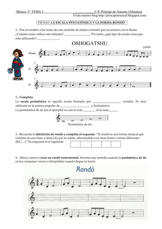 Música 5º TEMA 3 _____________C.P. Príncipe de Asturias (Almansa)
Visita nuestro blog http://principemusical.blogspot.com/
FICHA3. LA ESCALA PENTATÓNICA Y LA FORMA RONDÓ
1.- Pon el nombre a las notas de esta melodía de música oriental que tocaremos con la flauta.
¿Cuántas notas utiliza esta melodía?__________________ Por tanto, ¿qué tipo de escala crees que
está utilizando?________________
2.- Completa.
La escala pentatónica es aquella escala formada por ___________________ sonidos. Es muy
utilizada en la música popular de ____________________ y Sudamérica.
La pentatónica de do (en el ejemplo) no usa la nota ________ ni la nota______.
Pentatónica de do
3.- Recuerda la definición de rondó y completa el esquema: “El rondó es una forma musical que
consiste en una frase o tema (A) que se repite, alternándolo con otras frases o temas diferentes
(B,C,…)” Su esquema es el siguiente:
4.- Ahora vamos a crear un rondó instrumental. Inventa una melodía usando la pentatónica de do
en los compases vacios e interprétala cuando llegue tu turno.
 