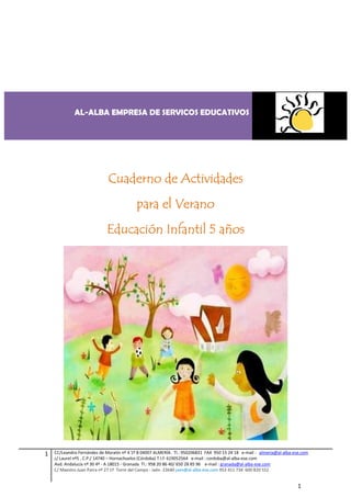 AL-ALBA EMPRESA DE SERVICOS EDUCATIVOS




                             Cuaderno de Actividades
                                           para el Verano
                             Educación Infantil 5 años




1   CC/Leandro Fernández de Moratín nº 4 1º B 04007 ALMERÍA. Tl.: 950206831 FAX 950 15 24 18 e-mail : almeria@al-alba-ese.com
    c/ Laurel nº5 , C.P./ 14740 – Hornachuelos (Córdoba) T.l.f: 619052564 e-mail : cordoba@al-alba-ese.com
    Avd. Andalucía nº 30 4º - A 18015 - Granada Tl.: 958 20 86 40/ 650 28 85 96 e-mail : granada@al-alba-ese.com
    C/ Maestro Juan Parra nº 27 1º Torre del Campo - Jaén 23640 jaen@al-alba-ese.com 953 411 734 600 820 552


                                                                                                                        1
 
