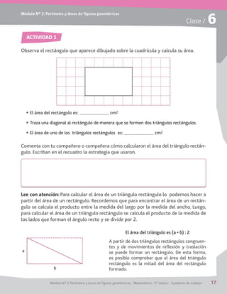 Módulo Nº 2: Perímetro y áreas de figuras geométricas / Matemática / 5° básico / Cuaderno de trabajo / 17
Módulo Nº 2: Perímetro y áreas de figuras geométricas
Clase / 6
ACTIVIDAD 1
Observa el rectángulo que aparece dibujado sobre la cuadrícula y calcula su área.
Comenta con tu compañero o compañera cómo calcularon el área del triángulo rectán-
gulo. Escriban en el recuadro la estrategia que usaron.
A partir de dos triángulos rectángulos congruen-
tes y de movimientos de reflexión y traslación
se puede formar un rectángulo. De esta forma,
es posible comprobar que el área del triángulo
rectángulo es la mitad del área del rectángulo
formado.
;b|h[WZ[bjh_|d]kbe[iWšX0(
El área del rectángulo es: cm2
Traza una diagonal al rectángulo de manera que se formen dos triángulos rectángulos.
El área de uno de los triángulos rectángulos es: cm2
Lee con atención: Para calcular el área de un triángulo rectángulo lo podemos hacer a
partir del área de un rectángulo. Recordemos que para encontrar el área de un rectán-
gulo se calcula el producto entre la medida del largo por la medida del ancho. Luego,
para calcular el área de un triángulo rectángulo se calcula el producto de la medida de
los lados que forman el ángulo recto y se divide por 2.
a
b
 