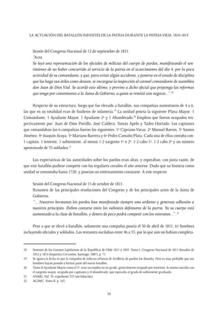 LA ACTUACIÓN DEL BATALLÓN INFANTES DE LA PATRIA DURANTE LA PATRIAVIEJA. 1810-1814
10
Sesión del Congreso Nacional de 12 de septiembre de 1811.
“Acta.
Se leyó una representación de los oficiales de milicias del cuerpo de pardos, manifestando el sen-
timiento de no haber concurrido al servicio de la patria en el acaecimiento del día 4, por la poca
actividad de su comandante, y que, para evitar algún accidente, y ponerse en el estado de disciplina
que las haga tan útiles como desean, se encargase la inspección al coronel comandante de asamblea
don Juan de Dios Vial. Se acordó esto último, y previno a dicho oficial que proponga las reformas
que tenga por convenientes a la Junta de Gobierno, a quien se remitió este negocio...”.18
Respecto de su estructura, luego que fue elevado a batallón, sus compañías aumentaron de 4 a 6,
las que en su totalidad eran de fusileros de infantería.19
La unidad poseía la siguiente Plana Mayor: 1
Comandante, 1 Ayudante Mayor, 1 Ayudante 2º y 1 Abanderado.20
Empleos que fueron ocupados res-
pectivamente por: Juan de Dios Portillo, José Caldera, Tomás Apelo y Tadeo Hurtado. Los capitanes
que comandaban las 6 compañías fueron los siguientes: 1ª Cipriano Varas, 2ª Manuel Barros, 3ª Santos
Jiménez, 4ª Joaquín Araya, 5ª Mariano Barrera y 6ª Pedro Camaño Plata. Cada una de ellas contaba con:
1 capitán, 1 teniente, 1 subteniente, al menos 1-2 sargento 1º o 2º, 1-2 cabo 1º, 1-2 cabo 2º y un número
aproximado de 55 soldados.21
Las expectativas de las autoridades sobre los pardos eran altas, y esperaban, con justa razón, de
que este batallón pudiese competir con los regulares creados el año anterior. Dado que su historia como
unidad se remontaba hasta 1720, y poseían un entrenamiento constante. A este respecto:
Sesión del Congreso Nacional de 15 de octubre de 1811.
Resumen de las principales resoluciones del Congreso y de los principales actos de la Junta de
Gobierno.
“... Nuestros hermanos los pardos han manifestado siempre una ardiente y generosa adhesión a
nuestros principios. Deben contarse entre los valientes defensores de la patria. Ya su cuerpo está
aumentado a la clase de batallón, y dentro de poco podrá competir con los veteranos...”.22
Pese a que se elevó a batallón, solamente una compañía poseía el 30 de abril de 1811, 61 hombres
incluyendo oficiales y soldados. Las restantes oscilaban entre 46 a 55, por lo que aún no habían completa-
18	 Sesiones de los Cuerpos Lejislativos de la República de Chile 1811 a 1845. Tomo I, Congreso Nacional de 1811-Senados de
1812 y 1814 (Imprenta Cervantes, Santiago, 1887), p. 71.
19	 Se ignora la fecha en que la compañía de milicias urbanas de Artillería de pardos fue disuelta. Pero es muy probable que sus
hombres hayan pasado a formar parte del nuevo batallón.
20	 Tanto el Ayudante Mayor como el 2º, eran un empleo no un grado, generalmente ocupado por tenientes, lo mismo sucedía con
el sargento mayor, ocupado por capitanes y el abanderado, que equivalía al grado de subteniente graduado.
21	 ANMG.Vol. 70, expediente 353 (sin foliación).
22	 AGJMC. Tomo II, p. 163.
 
