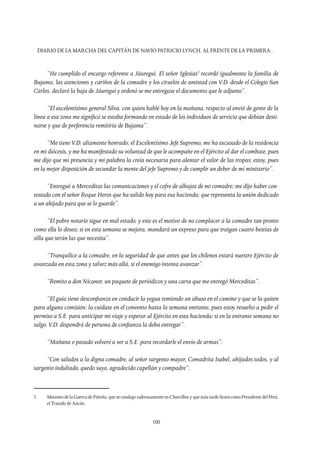 Diario de la marcha del capitán de navío Patricio Lynch, al frente de la Primera…
100
“He cumplido el encargo referente a Jáuregui. El señor Iglesias3
recordó igualmente la familia de
Bujama, las atenciones y cariños de la comadre y los ciruelos de amistad con V.D. desde el Colegio San
Carlos, declaró la baja de Jáuregui y ordenó se me entregase el documento que le adjunto”.
“El excelentísimo general Silva, con quien hablé hoy en la mañana, respecto al envió de gente de la
línea a esa zona me significó se estaba formando en estado de los individuos de servicio que debían desti-
narse y que de preferencia remitiría de Bujama”.
“Me tieneV.D. altamente honrado; el Excelentísimo Jefe Supremo, me ha excusado de la residencia
en mi diócesis, y me ha manifestado su voluntad de que le acompañe en el Ejército al dar el combate, pues
me dijo que mi presencia y mi palabra la creía necesaria para alentar el valor de las tropas; estoy, pues
en la mejor disposición de secundar la mente del jefe Supremo y de cumplir un deber de mi ministerio”.
“Entregué a Merceditas las comunicaciones y el cofre de alhajas de mi comadre; me dijo haber con-
testado con el señor Roque Heros que ha salido hoy para esa hacienda; que representa la unión dedicado
a un ahijado para que se lo guarde”.
“El pobre notario sigue en mal estado, y este es el motivo de no complacer a la comadre tan pronto
como ella lo desea; si en esta semana se mejora, mandará un expreso para que traigan cuatro bestias de
silla que serán las que necesita”.
“Tranquilice a la comadre, en la seguridad de que antes que los chilenos estará nuestro Ejército de
avanzada en esta zona y talvez más allá, si el enemigo intenta avanzar”.
“Remito a don Nicanor, un paquete de periódicos y una carta que me entregó Merceditas”.
“El guía tiene desconfianza en conducir la yegua temiendo un abuso en el camino y que se la quiten
para alguna comisión; la cuidase en el convento hasta la semana entrante, pues estoy resuelto a pedir el
permiso a S.E. para anticipar mi viaje y esperar al Ejército en esta hacienda; si en la entrante semana no
salgo,V.D. dispondrá de persona de confianza la deba entregar”.
“Mañana o pasado volveré a ver a S.E. para recordarle el envío de armas”:
“Con saludos a la digna comadre, al señor sargento mayor, Comadrita Isabel, ahijados todos, y al
sargento indultado, quedo suyo, agradecido capellán y compadre”.
3	 Ministro de la Guerra de Piérola, que se condujo valerosamente en Chorrillos y que más tarde firmó como Presidente del Perú,
el Tratado de Ancón.
 
