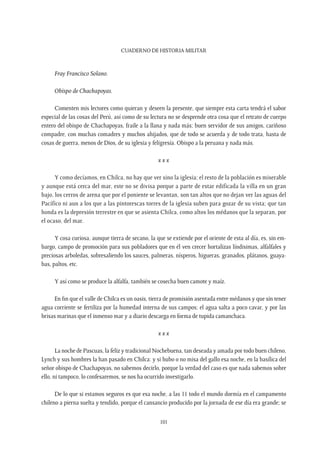CUADERNO DE HISTORIA MILITAR
101
Fray Francisco Solano.
Obispo de Chachapoyas.
Comenten mis lectores como quieran y deseen la presente, que siempre esta carta tendrá el sabor
especial de las cosas del Perú, así como de su lectura no se desprende otra cosa que el retrato de cuerpo
entero del obispo de Chachapoyas, fraile a la llana y nada más; buen servidor de sus amigos, cariñoso
compadre, con muchas comadres y muchos ahijados, que de todo se acuerda y de todo trata, hasta de
cosas de guerra, menos de Dios, de su iglesia y feligresía. Obispo a la peruana y nada más.
x x x
Y como decíamos, en Chilca, no hay que ver sino la iglesia; el resto de la población es miserable
y aunque está cerca del mar, este no se divisa porque a parte de estar edificada la villa en un gran
bajo, los cerros de arena que por el poniente se levantan, son tan altos que no dejan ver las aguas del
Pacífico ni aun a los que a las pintorescas torres de la iglesia suben para gozar de su vista; que tan
honda es la depresión terrestre en que se asienta Chilca, como altos los médanos que la separan, por
el ocaso, del mar.
Y cosa curiosa, aunque tierra de secano, la que se extiende por el oriente de esta al día, es, sin em-
bargo, campo de promoción para sus pobladores que en él ven crecer hortalizas líndisimas, alfalfales y
preciosas arboledas, sobresaliendo los sauces, palmeras, nísperos, higueras, granados, plátanos, guaya-
bas, paltos, etc.
Y así como se produce la alfalfa, también se cosecha buen camote y maíz.
En fin que el valle de Chilca es un oasis, tierra de promisión asentada entre médanos y que sin tener
agua corriente se fertiliza por la humedad interna de sus campos; el agua salta a poco cavar, y por las
brisas marinas que el inmenso mar y a diario descarga en forma de tupida camanchaca.
x x x
La noche de Pascuas, la feliz y tradicional Nochebuena, tan deseada y amada por todo buen chileno,
Lynch y sus hombres la han pasado en Chilca: y si hubo o no misa del gallo esa noche, en la basílica del
señor obispo de Chachapoyas, no sabemos decirlo, porque la verdad del caso es que nada sabemos sobre
ello, ni tampoco, lo confesaremos, se nos ha ocurrido investigarlo.
De lo que si estamos seguros es que esa noche, a las 11 todo el mundo dormía en el campamento
chileno a pierna suelta y tendido, porque el cansancio producido por la jornada de ese día era grande; se
 