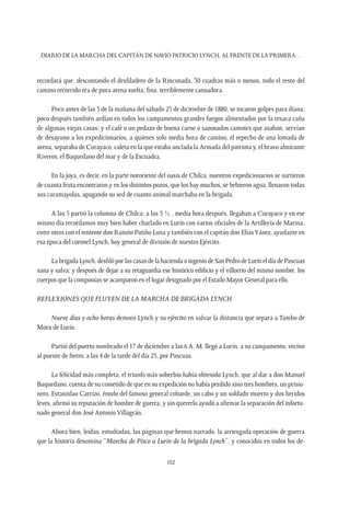 Diario de la marcha del capitán de navío Patricio Lynch, al frente de la Primera…
102
recordará que, descontando el desfiladero de la Rinconada, 30 cuadras más o menos, todo el resto del
camino recorrido era de pura arena suelta, fina, terriblemente cansadora.
Poco antes de las 3 de la mañana del sábado 25 de diciembre de 1880, se tocaron golpes para diana;
poco después también ardían en todos los campamentos grandes fuegos alimentados por la resaca caña
de algunas viejas casas; y el café o un pedazo de buena carne o sazonados camotes que asaban, servían
de desayuno a los expedicionarios, a quienes solo media hora de camino, el repecho de una lomada de
arena, separaba de Curayaco, caleta en la que estaba anclada la Armada del patriota y, el bravo almirante
Riveros, el Baquedano del mar y de la Escuadra.
En la joya, es decir, en la parte nororiente del oasis de Chilca, nuestros expedicionarios se surtieron
de cuanta fruta encontraron y en los distintos pozos, que los hay muchos, se bebieron agua, llenaron todas
sus caramayolas, apagando su sed de cuanto animal marchaba en la brigada.
A las 5 partió la columna de Chilca; a las 5 ½ , media hora después, llegaban a Curayaco y en ese
mismo día recordamos muy bien haber charlado en Lurín con varios oficiales de la Artillería de Marina,
entre otros con el teniente don Ramón Patiño Luna y también con el capitán don ElíasYánez, ayudante en
esa época del coronel Lynch, hoy general de división de nuestro Ejército.
LabrigadaLynch,desfilóporlascasasdelahaciendaoingeniodeSanPedrodeLuríneldíadePascuas
sana y salva; y después de dejar a su retaguardia ese histórico edificio y el villorrio del mismo nombre, los
cuerpos que la componían se acamparon en el lugar designado por el Estado Mayor General para ello.
Reflexiones que fluyen de la marcha de brigada Lynch.
Nueve días y ocho horas demoró Lynch y su ejército en salvar la distancia que separa a Tambo de
Mora de Lurín.
Partió del puerto nombrado el 17 de diciembre a las 6 A. M. llegó a Lurín, a su campamento, vecino
al puente de fierro, a las 4 de la tarde del día 25, por Pascuas.
La felicidad más completa, el triunfo más soberbio había obtenido Lynch, que al dar a don Manuel
Baquedano, cuenta de su cometido de que en su expedición no había perdido sino tres hombres, un prisio-
nero, Estanislao Carrizo, émulo del famoso general cobarde, un cabo y un soldado muerto y dos heridos
leves, afirmó su reputación de hombre de guerra, y sin quererlo ayudó a afirmar la separación del infortu-
nado general don José Antonio Villagrán.
Ahora bien, leídas, estudiadas, las páginas que hemos narrado, la arriesgada operación de guerra
que la historia denomina “Marcha de Pisco a Lurín de la brigada Lynch”, y conocidos en todos los de-
 