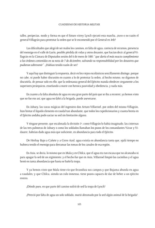 CUADERNO DE HISTORIA MILITAR
103
talles, peripecias, modo y forma en que el futuro virrey Lynch ejecutó esta marcha, ¿tuvo o no razón el
general Villagrán para protestar la orden que se le encomendó por el General en Jefe?
Las dificultades que alegó de ser malos los caminos, en falta de agua, carencia de recursos, presencia
del enemigo en el valle de Lurín, posible pérdida de vidas y otros desastre, que hacían decir al general Vi-
llagrán en la Cámara de Diputados sesión del 6 de enero de 1881 “que daría el más exacto cumplimiento
a las órdenes contenidas en su nota de 7 de diciembre, salvando su responsabilidad por los desastres que
pudieran sobrevenir”. ¿Habían tenido razón de ser?
Y aquí hay que distinguir la respuesta, decir en los viejos escolásticos sencillamente distingo, porque
no cabe, ni puede haber discusión en cuanto a lo de protestar la orden, al hecho mismo, no digamos de
discutirla, de pensar solo en ello; que la ordenanza general del Ejército manda obedecer ciegamente a los
superiores jerárquicos, enseñando a morir con heroica pasividad y obediencia, y nada más.
En cuanto a la falta absoluta de agua en una gran parte del país que se iba a recorrer, ya hemos visto
que no fue eso así, que agua no faltó a la brigada, puede aseverarse.
En Jahuey, las varas mágicas del ingeniero don Arturo Villarroel, por orden del mismo Villagrán,
hizo brotar el líquido elemento en raudal tan abundante, que todos los expedicionarios y cuanta bestia en
el Ejército andaba pudo saciar su sed sin limitación alguna.
Y téngase presente, que escalonada la división 1ª, como Villagrán lo había imaginado, las cisternas
de las tres palmeras de Jahuey o como los soldados llamaban los pozos de los comandantes Yávar y Vi-
daurre, habrían dado agua más que suficiente, en abundancia para todo el Ejército.
De Herbay Bajo a Cañete y a Cerro Azul, agua existía en abundancia tanta que, ojalá tiempo no
hubiera tenido el enemigo para derramar las tomas de los canales de esa región.
En Asia, se decía, lo mismo que en Mala y en Chilca, que el agua era tan escasa que no alcanzaba ni
para apagar la sed de un regimiento; y el hecho fue que en Asia, Villarroel limpió las cacimbas y el agua
brotó en tanta abundancia que hasta se bañó la tropa.
Y ya hemos visto que Mala tiene río que fecundiza sus campos y que Bujama abunda en agua
a raudales; y que Chilca, siendo un rulo inmenso, tiene pozos capaces de dar de beber a un ejército
entero.
¿Dónde pues, en que parte del camino sufrió de sed la tropa de Lynch?
¿Pereció por falta de agua un solo soldado, murió abrumado por la sed algún animal de la brigada?
 