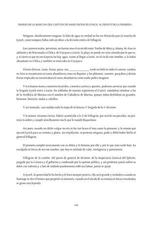 Diario de la marcha del capitán de navío Patricio Lynch, al frente de la Primera…
104
Ninguno, absolutamente ninguno; la falta de agua en verdad no fue un obstáculo para la marcha de
Lynch, como tampoco había sido un óbice a la división entera de Villagrán.
Los caminos malos, perversos, no fueron sino el recorrido entreTambo de Mora y Jahuey, de Asia en
adelante y de Rinconada a Chilca; de Curayaco a Lurín, la playa no puede ser más cómoda que lo que es;
y si cierto es que en ese trayecto no hay agua, existe al llegar a Lurín, en el río de este nombre, y la había
abundante en Chilca y también se reservaba en Curayaco.
Víveres frescos, carne, frutas, pisco, ron, ____________ verde no faltó en todo el camino; sandías
en Asia se encontraron en tanta abundancia como en Bujama; y los plátanos, camotes, guayabas y demás
frutas tropicales se encontraban en tanta abundancia como nadie podrá imaginar.
Y si echamos mano a nuestros recuerdos, a nuestra cartera y apuntes, podemos aseverar que cuando
la brigada Lynch entró a Lurín, los soldados de nuestro regimiento el Curicó, saludaban riéndose a los
de la Artillería de Marina con el nombre de Caballería de Marina, porque todos desfilaban en grandes,
hemosos, borricos, mulas y caballos.
Y así montada, casi andaba toda la tropa de la famosa 1ª brigada de la 1ª división.
Y lo mismo, estamos ciertos, habría acontecido a la 2ª de Villagrán, por mal de sus pecados, no pro-
testa la orden y cumple sencillamente con lo que le mandó Baquedano.
Así pues, usando un dicho vulgar no era ni fue tan bravo el toro como lo pintaron; y lo mismo que
ejecutó Lynch para su ventura y gloria, sin trepidación, ni protesta ninguna, pudo y debió haber hecho el
general Villagrán.
El primero cumplió severamente con su deber y la historia por ello y por lo que más tarde hizo, ha
esculpido en letras de oro ese nombre, que hoy es símbolo de valor, inteligencia y patriotismo.
Villagrán de la cumbre, del punto de general de división, de la Inspectoría General del Ejército,
juzgado por la Cámara y el gobierno y condenado por la opinión pública, y sin protestar jamás sufrió su
dolor con valentía y a fuer de soldado pundonoroso selló sus labios, jamás se quejó.
A Lynch, la posteridad le ha hecho y le hará siempre justicia; ella será grande y verdadera cuando en
Santiago se alce el bronce que perpetúe su memoria, cuando en el zócalo de su estatua en letras esmaltadas
se grave esta leyenda:
 