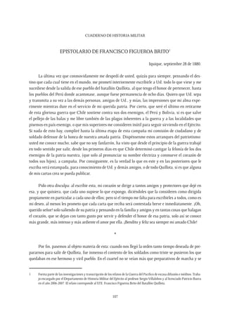CUADERNO DE HISTORIA MILITAR
107
Epistolario de Francisco Figueroa Brito1
Iquique, septiembre 28 de 1880.
La última vez que conmovidamente me despedí de usted, quizás para siempre, pensando el des-
tino que cada cual tiene en el mundo, me prometí interiormente escribirle a Ud. todo lo que viese y me
sucediese desde la salida de ese pueblo del batallón Quillota, al que tengo el honor de pertenecer, hasta
los pueblos del Perú donde acantonase, aunque fuese permanencia de ocho días. Quiero que Ud. sepa
y transmita a su vez a las demás personas, amigas de Ud., y mías, las impresiones que mi alma expe-
rimente mientras dure en el servicio de mi querida patria. Por cierto, que seré el último en retirarme
de esta gloriosa guerra que Chile sostiene contra sus dos enemigos, el Perú y Bolivia, si es que salve
el pellejo de las balas y me libre también de las plagas inherentes a la guerra y a las localidades que
pisemos en país enemigo, o que mis superiores me consideren inútil para seguir sirviendo en el Ejército.
Si nada de esto hay, cumpliré hasta la última etapa de esta campaña mi comisión de ciudadano y de
soldado defensor de la honra de nuestra amada patria. Dispénsenme estos arranques del patriotismo:
usted me conoce mucho; sabe que no soy fanfarrón, ha visto que desde el principio de la guerra trabajé
en todo sentido por salir, desde los primeros días en que Chile determinó castigar la felonía de los dos
enemigos de la patria nuestra, (que solo al pronunciar su nombre electriza y conmueve el corazón de
todos sus hijos), a campaña. Por consiguiente, es la verdad lo que en este y en las posteriores que le
escriba verá estampada, para conocimiento de Ud. y demás amigos, o de todo Quillota, si es que alguna
de mis cartas crea se pueda publicar.
Pido otra disculpa: al escribir esta, mi corazón se dirige a tantos amigos y protectores que dejé en
esa, y que quisiera, que cada uno supiese lo que expongo, diciéndoles que la consideren como dirigida
propiamente en particular a cada uno de ellos; pero si el tiempo me falta para escribirles a todos, como es
mi deseo, al menos les prometo que cada carta que reciba será contestada breve e inmediatamente. ¡Oh,
querido señor! solo saliendo de su patria y pensando en la familia y amigos y en tantas cosas que halagan
el corazón, que se dejan con tanto gusto por servir y defender el honor de esa patria, solo así se conoce
más grande, más intenso y más ardiente el amor por ella. ¡Bendito y feliz sea siempre mi amado Chile!
*
Por fin, pasemos al objeto materia de esta: cuando nos llegó la orden tanto tiempo deseada de pre-
pararnos para salir de Quillota, fue inmenso el contento de los soldados como triste se pusieron los que
quedaban en ese hermoso y viril pueblo. En el cuartel no se veían más que preparativos de marcha y se
1	 Forma parte de las investigaciones y transcripción de los relatos de la Guerra del Pacífico de escasa difusión e inéditos.Traba-
jo encargado por el Departamento de Historia Militar del Ejército al profesor Sergio Villalobos y al licenciado Patricio Ibarra
en el año 2006-2007. El relato corresponde al STE. Francisco Figueroa Brito del Batallón Quillota.
 