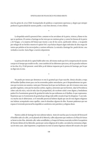 Epistolario de Francisco Figueroa Brito
108
oían los gritos de ¡viva Chile! Acompañados de palabras o expresiones oportunas y alegres que siempre
profieren la generalidad de nuestro pueblo, o más bien diremos, el roto chileno.
*
La despedida usted la presenció bien: contento en los servidores de la patria, tristeza y llanto en los
que se quedaron. El camino a Santiago no fue más que un continuo gritar y cantar los himnos de la patria
y de Yungay; y la sorpresa del balazo que tiraron a uno de los carros, quebrando vidrios, y escapando
por milagro de ser herido o muerto el capitán Viel, cuyo balazo disparó algún individuo de alma negra de
tantos que pululan en las encrucijadas y caminos solitarios. La entrada a Santiago fue, puede decirse, una
verdadera ovación, hasta llegar a nuestro alojamiento.
*
La prensa de toda de la capital habló sobre esto, del mismo modo que de la comportación de nuestro
cuerpo en el tiempo que residió en ella, como también de los diferentes ejercicios y de las paradas militares
en los días 18 y 19 del presente; usted debe ya de haberse impuesto por la prensa de Santiago, por lo que
no digo más en esta.
*
No puedo por menos que demostrar en esta la gratitud que el que suscribe, demás oficiales y tropa
del batallón Quillota tienen para con los reverendos padres mercedarios, por el desprendimiento tan gene-
roso que tuvieron con nosotros, tanto por el hermoso local que nos facilitaron, que ahí vivíamos como unos
grandes regalones, como por los muchos cariños, regalos y atenciones que nos hicieron. ¡Que la Providencia
colme cada día más y más de toda clase de prosperidad y de excelente salud a esos dignos y bondadosos
padres! Es el sentimiento general de gratitud de todos los que militamos en el Quillota, lo que expresamos.
Repetimos que es el sentimiento de gratitud que abriga todo noble corazón el que les dirigimos.Y aun toda-
vía mucho más le deberíamos, si el venerable provincial hubiese dejado que uno de esos dignos religiosos
nos hubiese acompañado como capellán, como lo deseaban algunos de ellos. Razones poderosas que nos
expuso el reverendo provincial ha impedido se satisficiera este patriótico y religioso deseo.
*
Nuestra salida de Santiago fue más solemne todavía. Antes de marchar para la estación del ferrocarril
elbatallónsalióalacalle,yenlaplazueladelaMercedycallesadyacentesqueconducenalaPlazadeArmas
se formó en dos filas, abriendo calle; todos arrodillados y al toque de himnos marciales recibió el escapulario
de Nuestra Señora de las Mercedes, puesto por varios religiosos de la orden, con todas las ceremonias religio-
sas de estos casos. ¡Qué imponente y majestuoso era esto! ¡Cuantas lágrimas rodaron del corazón a los ojos!
 