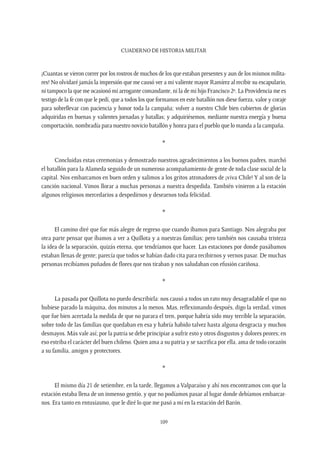 CUADERNO DE HISTORIA MILITAR
109
¡Cuantas se vieron correr por los rostros de muchos de los que estaban presentes y aun de los mismos milita-
res! No olvidaré jamás la impresión que me causó ver a mi valiente mayor Ramírez al recibir su escapulario,
ni tampoco la que me ocasionó mi arrogante comandante, ni la de mi hijo Francisco 2º. La Providencia me es
testigo de la fe con que le pedí, que a todos los que formamos en este batallón nos diese fuerza, valor y coraje
para sobrellevar con paciencia y honor toda la campaña; volver a nuestro Chile bien cubiertos de glorias
adquiridas en buenas y valientes jornadas y batallas; y adquiriésemos, mediante nuestra energía y buena
comportación, nombradía para nuestro novicio batallón y honra para el pueblo que lo manda a la campaña.
*
Concluidas estas ceremonias y demostrado nuestros agradecimientos a los buenos padres, marchó
el batallón para la Alameda seguido de un numeroso acompañamiento de gente de toda clase social de la
capital. Nos embarcamos en buen orden y salimos a los gritos atronadores de ¡viva Chile! Y al son de la
canción nacional. Vimos llorar a muchas personas a nuestra despedida. También vinieron a la estación
algunos religiosos mercedarios a despedirnos y desearnos toda felicidad.
*
El camino diré que fue más alegre de regreso que cuando íbamos para Santiago. Nos alegraba por
otra parte pensar que íbamos a ver a Quillota y a nuestras familias; pero también nos causaba tristeza
la idea de la separación, quizás eterna, que tendríamos que hacer. Las estaciones por donde pasábamos
estaban llenas de gente; parecía que todos se habían dado cita para recibirnos y vernos pasar. De muchas
personas recibíamos puñados de flores que nos tiraban y nos saludaban con efusión cariñosa.
*
La pasada por Quillota no puedo describirla: nos causó a todos un rato muy desagradable el que no
hubiese parado la máquina, dos minutos a lo menos. Mas, reflexionando después, digo la verdad, vimos
que fue bien acertada la medida de que no parara el tren, porque habría sido muy terrible la separación,
sobre todo de las familias que quedaban en esa y habría habido talvez hasta alguna desgracia y muchos
desmayos. Más vale así; por la patria se debe principiar a sufrir esto y otros disgustos y dolores peores; en
eso estriba el carácter del buen chileno. Quien ama a su patria y se sacrifica por ella, ama de todo corazón
a su familia, amigos y protectores.
*
El mismo día 21 de setiembre, en la tarde, llegamos a Valparaíso y ahí nos encontramos con que la
estación estaba llena de un inmenso gentío, y que no podíamos pasar al lugar donde debíamos embarcar-
nos. Era tanto en entusiasmo, que le diré lo que me pasó a mí en la estación del Barón.
 