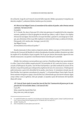 CUADERNO DE HISTORIA MILITAR
11
do su dotación. Luego de casi 8 meses la situación había mejorado, debido a que poseían 4 compañías con
dotación completa23
y solamente faltaban hombres para las restantes.
68. Oficio de José Miguel Carrera al comandante de las milicias de pardos, sobre diversas noticias
castrenses, 9 de enero de 1812.
Incompleto.
Nº 74.-Estado. Por ahora y hasta que Ud. reclute más gente para el completo de las dos compañías
restantes, quedarán en clase de agregados los oficiales que sobren y cuide U. llamar a los empleos
efectivos los más dignos. Sea esto hecho a la mayor brevedad, y páseme U. aviso luego que se verifi-
que, para determinar el día en que debe emplearse la instrucción de la tropa y academia de oficiales.
Dios guarde a Ud. muchos años. Santiago y enero de 1812.
José Miguel Carrera.
Al comandante de las milicias de pardos.24
Resulta interesante el oficio citado en el párrafo anterior, debido a que para el 30 de abril de 1811,
la Revista de Comisario del Batallón de milicias disciplinadas de pardos establece claramente que todos
los empleos de la oficialidad se hayan ocupados. Por lo que por motivos desconocidos algunos de estos
oficiales renunciaron a sus puestos o sencillamente fueron removidos por la autoridad.
Debido a los cambiantes sucesos políticos que acaecían, el batallón no logró estar ajeno totalmen-
te a ellos. Como lo fue la fallida conspiración del 27 de noviembre de 1811 contra los Carrera, en que se
acusaba al Subinspector de pardos, Juan de Dios Vial Santelices, que había sondeado los ánimos de los
oficiales y tropa de los pardos para indisponerlos al gobierno de turno. En consecuencia, el Subinspector
pidió testimonios a parte de la oficialidad de los pardos, estos fueron: el comandante retirado Juan de
Dios Portillos, los 6 capitanes comandantes de compañía,25
y al Ayudante MayorTomás Apelo. Estos de
forma unánime entregaron su apoyo a Juan de Dios Vial, desmintiendo que este intentó amotinar algún
cuerpo militar contra el gobierno. Solo por ejemplo, se reproduce parte del testimonio del Ayudante
Mayor del cuerpo:
103. Carta de Tomás Apelo al coronel don Juan de Dios Vial. Continuación del proceso por la cons-
piración del 27 de noviembre último, 12 de enero de 1812.
Carta # 8
Señor coronel don Juan de Dios Vial:
Muy señor mío y todo mi respeto.
23	 La cantidad de hombres por compañía en este período para tener dotación completa se ignora, aunque se puede presumir que
eran 72, que era la fuerza de las compañías para el 1º de abril de 1814.Ver Anexo Nº 2.
24	 AGJMC. Tomo III, p. 98.
25	 Estos corresponden a la misma planta que el año 1811.
 