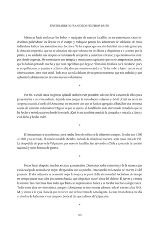 Epistolario de Francisco Figueroa Brito
110
Mientras hacía embarcar los bultos y equipajes de nuestro batallón, se me presentaron cinco in-
dividuos pidiéndome los llevase en el cuerpo y trabajase porque los admitiesen de soldados; de estos
individuos habían dos jovencitos muy decentes. Yo les expuse que nuestro batallón tenía más gente que
la dotación requerida; que no se admitían más que voluntarios decididos y dispuestos a ir a morir por la
patria, y no soldados que después se hubieren de arrepentir y quisieran retirarse; y que tenían otros cuer-
pos donde ingresar. Me contestaron con energía y entusiasmo suplicante que no se arrepentirían jamás;
que lo habían pensado mucho y que solo esperaban que llegase el batallón Quillota para enrolarse, pues
eran quillotanos, y querían ir a Lima cobijados por nuestro estandarte. Yo les volví a hacer varias otras
observaciones, pero todo inútil. Todo esto sucedía delante de un gentío numeroso que nos rodeaba y que
aplaudía la determinación de estos nuevos voluntarios.
*
Por fin, viendo tanta exigencia aplaudí también este proceder; solo me llevé a cuatro de ellos para
presentarlos a mi comandante, dejando uno porque lo consideraba enfermo y débil. ¿Cuál no sería mi
sorpresa cuando a bordo del Amazonas me encontré con que se habían agregado al batallón una veintena
o más de valientes voluntarios? Dígase lo que se quiera, el batallón ha sido afortunado en todo lo que se
ha hecho y en todas partes donde ha estado. ¡Qué le sea también propicia la campaña y entrada a Lima y
está dicho y hecho todo!
*
El Amazonas era un colmenar, pues estaba lleno de militares de diferentes cuerpos; llevaba sus 1.500
a 1.800, y tal vez más. El número total de oficiales, incluida la oficialidad nuestra, sería como cerca de 250.
La despedida del puerto de Valparaíso, por nuestro batallón, fue avivando a Chile y cantando la canción
nacional y otros himnos de guerra.
*
Pocas horas después, muchos estaban ya mareados. Dormimos todos contentos y de la manera que
cada cual pudo acomodarse mejor, abrigándose con su poncho. Esto sucedió en la noche del martes 21 del
presente. El día miércoles se acomodó mejor la tropa y se pasó el día sin novedad, tocándose de tiempo
en tiempo piezas marciales por nuestra banda, que alegraban más el alma del chileno. El jueves y viernes
lo mismo; tan contentos iban todos que hasta se improvisaban bailes y se tocaba mucho la alegre cueca.
Todos estos días no vimos tierra, porque el Amazonas se internó mar adentro; solo el viernes a las 10 A.
M. y vimos a lo lejos el ancla que existe en uno de los cerros de Antofagasta. La mar estaba brava ese día
y al sol no lo habíamos visto tampoco desde el día que salimos de Valparaíso.
*
 