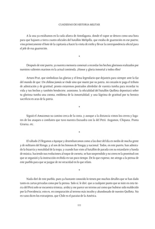 CUADERNO DE HISTORIA MILITAR
111
A la una ya estábamos en la rada afuera de Antofagasta, donde el vapor se detuvo como una hora
para que bajasen a tierra cuatro oficiales del batallón Melipilla, que estaba de guarnición en ese puerto;
vino primeramente el bote de la capitanía a hacer la visita de estilo y llevar la correspondencia oficial para
el jefe de esa guarnición.
*
Después de este puerto, ya nuestra memoria comenzó a recordar los hechos gloriosos realizados por
nuestros valientes marinos en la actual contienda. ¡Honor y gloria inmortal a todos ellos!
Arturo Prat, que simbolizas las glorias y el lema legendario que dejasteis para siempre ante la faz
del mundo de que: Un chileno jamás se rinde sino que muere por su patria, mi corazón te paga el tributo
de admiración y de gratitud; pronto estaremos postrados alrededor de vuestra tumba para recordar tu
vida y tus hechos y también bendecirte; asimismo, la oficialidad del batallón Quillota depositará sobre
tu gloriosa tumba una corona, emblema de la inmortalidad; y una lágrima de gratitud por tu heroico
sacrificio en aras de la patria.
*
Siguió el Amazonas su camino cerca de la costa, y aunque a la distancia vimos los cerros y luga-
res de los ataques o combates que tuvo nuestra Escuadra con la del Perú: Angamos, Chipana, Punta
Gruesa, etc.
*
El sábado 25 llegamos a Iquique y desembarcamos como a las doce del día en medio de mucha gente
y de militares del Rengo, y al son de los himnos deYungay y nacional. Todos, en este puerto, han admira-
do la bizarría y moralidad de la tropa; y cuando han visto al batallón de parada con su estandarte y banda
de música, haciendo sus evoluciones al toque de corneta, se han sorprendido y no creen en la prontitud con
que se organizó y la instrucción recibida en tan poco tiempo. De lo que expreso, me atengo a la prensa de
este pueblo para que se juzgue de mi veracidad en lo que relato.
*
Nada diré de este pueblo, pues ya bastante conocido lo tienen por muchos detalles que se han dado
tanto en cartas privadas como por la prensa. Solo sí, le diré, que a cualquier punto que se mire en esta tie-
rra del Perú solo se encuentra tristeza, aridez y me parece un terreno así como que hubiese sido maldecido
por la Providencia; esto es, en comparación al terreno más inculto y abandonado de nuestro Quillota. No
en vano dicen los extranjeros, que Chile es el paraíso de la América.
 