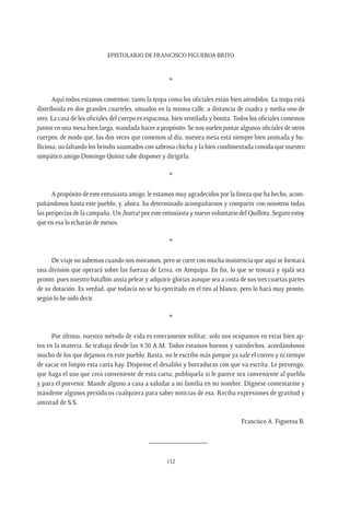 Epistolario de Francisco Figueroa Brito
112
*
Aquí todos estamos contentos; tanto la tropa como los oficiales están bien atendidos. La tropa está
distribuida en dos grandes cuarteles, situados en la misma calle, a distancia de cuadra y media uno de
otro. La casa de los oficiales del cuerpo es espaciosa, bien ventilada y bonita. Todos los oficiales comemos
juntos en una mesa bien larga, mandada hacer a propósito. Se nos suelen juntar algunos oficiales de otros
cuerpos, de modo que, las dos veces que comemos al día, nuestra mesa está siempre bien animada y bu-
lliciosa, no faltando los brindis sazonados con sabrosa chicha y la bien condimentada comida que nuestro
simpático amigo Domingo Quiroz sabe disponer y dirigirla.
*
A propósito de este entusiasta amigo, le estamos muy agradecidos por la fineza que ha hecho, acom-
pañándonos hasta este pueblo; y, ahora, ha determinado acompañarnos y compartir con nosotros todas
las peripecias de la campaña. Un ¡hurra! por este entusiasta y nuevo voluntario del Quillota. Seguro estoy
que en esa lo echarán de menos.
*
De viaje no sabemos cuando nos movamos, pero se corre con mucha insistencia que aquí se formará
una división que operará sobre las fuerzas de Leiva, en Arequipa. En fin, lo que se tronará y ojalá sea
pronto, pues nuestro batallón ansía pelear y adquirir glorias aunque sea a costa de sus tres cuartas partes
de su dotación. Es verdad, que todavía no se ha ejercitado en el tiro al blanco, pero lo hará muy pronto,
según lo he oído decir.
*
Por último, nuestro método de vida es enteramente militar; solo nos ocupamos en estar bien ap-
tos en la materia. Se trabaja desde las 4.30 A.M. Todos estamos buenos y satisfechos, acordándonos
mucho de los que dejamos en este pueblo. Basta, no le escribo más porque ya sale el correo y ni tiempo
de sacar en limpio esta carta hay. Dispense el desaliño y borraduras con que va escrita. Le prevengo,
que haga el uso que crea conveniente de esta carta; publíquela si le parece sea conveniente al pueblo
y para el porvenir. Mande alguno a casa a saludar a mi familia en mi nombre. Dígnese contestarme y
mándeme algunos periódicos cualquiera para saber noticias de esa. Reciba expresiones de gratitud y
amistad de S.S.
Francisco A. Figueroa B.
________________
 
