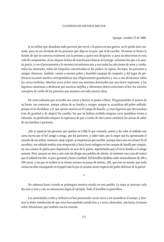 CUADERNO DE HISTORIA MILITAR
113
Iquique, octubre 25 de 1880.
A un militar que abandona todo porvenir por servir a la patria en una guerra, no le queda más con-
suelo, para no ser olvidado de las personas que deja en su país, que el de escribir. Al menos se forma la
ilusión de que se conversa realmente con la persona a quien nos dirigimos; y para no aburrirnos en esta
vida de campamento, al ver alejarse la hora de marcha para buscar al enemigo, volvemos los ojos a la ama-
da patria, y con el pensamiento y la memoria recordamos una a una todas las afecciones de amor y cariño,
todas las amistades, todas las simpatías concentradas en los padres, la esposa, los hijos, los parientes y
amigos. Entonces, también, vamos a nuestro pobre y humilde equipaje de campaña, y del lugar de pre-
ferencia sacamos nuestra correspondencia que religiosamente guardamos y una a una devoramos todas
las cartas recibidas. Muchas veces al leer estas nos sentimos dominados por una fuerte impresión, y las
lágrimas comienzan a deslizarse por nuestras mejillas y obtenemos dulces emociones al leer los sinceros
conceptos de cariño de las personas que amamos con toda nuestra alma.
He visto soldados que al recibir sus cartas y leerlas se ponen a llorar. Preguntándoles el motivo de
su llanto, me contestan: porque sabían de su familia y amigos; porque se acordaban del pobre soldado;
porque no lo olvidaban a él, que quizás moriría en el campo de batalla; ¡y esas lágrimas que derramaban
eran de gratitud y de alegría! En cambio, los que no habían recibido ninguna carta quedaban tristes o
rabiando, no perdiendo tampoco la esperanza de que a vuelta de otro correo satisfaría las ansias de saber
de sus familias o parientes.
¡Ah! si supieran las personas que quedan en Chile lo que consuela, anima y da valor al soldado una
carta escrita por el fiel amigo o amiga, por los parientes, y sobre todo, por la mujer que ha aprisionado el
corazóndeesemilitar,entonces,estoyseguro,seempeñaríanporescribir,¡aunquefueraunavezalmes!Sital
sucediera, ese soldado tendría más resignación y haría hasta milagros en los campos de batalla por conquis-
tar una corona de gloria para depositarla en aras de la patria, representada para él en la familia o el amigo
ausente. Pero, pasarse un mes y aún más sin dirigir una palabra de aliento, ni contestar una carta de tantas
que el soldado escribe, es poca gratitud y hasta crueldad. Del batallón Quillota salen semanalmente de 200 a
300 cartas, y las que se reciben en la misma semana no pasan de setenta. ¡Oh, que esto no suceda, que nada
cuesta escribir estampando en el papel todo lo que el corazón siente respecto del pobre defensor de la patria!
*
No sabemos hasta cuando se prolongará nuestra estadía en este pueblo. La tropa se instruye cada
día más y más y con un entusiasmo digno de ejemplo. Todo el batallón es guerrillero.
Las autoridades civiles y militares se han presentado varias veces a ver maniobrar el cuerpo, y tene-
mos la dulce satisfacción de que estas han quedado satisfechas y a veces admiradas, aun hasta el mismo
señor Altamirano, que también nos ha visitado.
 