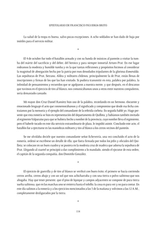 Epistolario de Francisco Figueroa Brito
114
La salud de la tropa es buena, salvo pocas excepciones. A ocho soldados se han dado de baja por
inútiles para el servicio militar.
*
El 4 de octubre fue todo el batallón armado y con su banda de músicos al panteón a visitar la tum-
ba del mártir del sacrificio y del deber, del heroico y para siempre inmortal Arturo Prat. En ese lugar
rodeamos la modesta y humilde tumba y en la que tantas reflexiones y propósitos hicimos al considerar
la magnitud de abnegación hecha por la patria por esos denodados tripulantes de la gloriosa Esmeralda.
Las sepulturas de Prat, Serrano, Aldea y militares chilenos, principalmente la de Prat, están llenas de
inscripciones y firmas de los que las han visitado. Si pudiera transmitir en esta, palabra por palabra, la
infinidad de pensamientos y recuerdos que se agolparon a nuestra mente, y que después, en el descanso
que tuvimos en el ejercicio de tiro al blanco, nos comunicábamos unos a otros entre nuestros compañeros,
sería demasiado cansado.
Mi mayor don Cruz Daniel Ramírez hizo uso de la palabra, recordando en un hermoso, elocuente y
emocionado lenguaje el acto que conmemorábamos y el significado y compromiso que desde esa fecha con-
traíamos por la memoria y el ejemplo del comandante de la referida corbeta. En seguida hablé yo. Hago pre-
sente que esta romería se hizo en representación del departamento de Quillota; y habíamos también invitado
alregimentoValparaísoparaquesehubierahechoanombredelaprovincia,cuyonombrellevaelregimiento;
pero el haberle tocado en este día servicio extraordinario de plaza, le impidió asistir. Concluido este acto, el
batallón fue a ejercitarse en las maniobras militares y tiro al blanco a los cerros vecinos del panteón.
Se me olvidaba decirle que nuestro comandante señor Echeverría, una vez concluido el acto de la
romería, ordenó se escribiese un detalle de ella; que fuera firmada por todos los jefes y oficiales del Qui-
llota; se colocase en un buen cuadro y se pusiera en la modesta cruz de madera que adorna la sepultura de
Prat. Llegando al cuartel se principió a dar cumplimiento a lo mandado, siendo el ejecutor de esta orden,
el capitán de la segunda compañía, don Domitilo González.
*
El ejercicio de guerrilla y de tiro al blanco se verificó con buen éxito; el primero se hacía corriendo
cerros arriba, cerros abajo y con un sol que nos achicharraba y con una tierra o polvo salitroso que nos
ahogaba. Hay que tener presente, que el piso de Iquique y campos adyacentes se compone de pura tierra
suelta salitrosa, que en las marchas uno se entierra hasta el tobillo; la cosa es para ver y no para contar. En
este día salimos a la romería y a los ejercicios mencionados a las 5 de la mañana y volvimos a las 12 A.M.,
completamente desfigurados por la tierra.
*
 