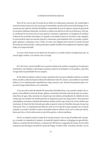CUADERNO DE HISTORIA MILITAR
115
Otras de las veces en que el corazón de un militar ha tenido gratas emociones, fue cuando llegó a
manos de nuestro mayor una carta escrita por el comendador o provincial de la merced de Santiago. En cir-
cunstancias que todos los oficiales del Quillota acompañados de otros de algunos cuerpos de guarnición
en esta plaza estábamos almorzado, me llaman y ordenan mis jefes lea en alta voz la hermosa y viril caja.
La conclusión de esta lectura fue un hurra general, entusiasta y espontáneo; y el propósito de satisfacer
el deseo de los reverendos mercedarios. En seguida se me ordenó la leyese en el cuartel a cada compañía,
la cual escuchó la tropa con marcada atención y entusiasmo, prorrumpiendo al fin con grandes y prolon-
gados aplausos y entusiastas vivas a Chile, así como a los religiosos de la merced; la canción nacional
fue tocada por nuestra banda, y todos prometimos cumplir el pedido de los religiosos de conquistar algún
trofeo en el campo de batalla.
La carta se hizo insertar en los diarios de este puerto y se mandó archivar el original para que, en
caso de algún combate, se le volviese a leer a la tropa.
*
El 21 del actual, nuestro batallón tuvo su primer simulacro de combate acampado en el campo para
acostumbrar a los soldados a sufrir largas caminatas y dormir a la intemperie; en una palabra, a que sufra
en regla todas las penalidades de una campaña.
Se dio orden de alistarse a todo el cuerpo, quedando solo unos pocos soldados enfermos al cuidado
de los cuarteles y todo esto bajo las órdenes del subteniente señor M. Zamora, que también se encontraba
enfermo y le era absolutamente imposible hacer larga caminata a pie. Nuestros dos primeros jefes se re-
servaron el lugar donde íbamos a ser conducidos.
A las cinco de la tarde del referido día formó todo el batallón frente a sus cuarteles, donde se les re-
partió a cada soldado su ración de charqui, galletas y municiones, llevando cada uno de estos sus carama-
yolas llenas de agua. Muy numeroso era el gentío que nos rodeaba, principalmente de soldados de otros
cuerpos que nos miraban con envidia ponernos en preparativos para una larga marcha. Otras personas
contemplaban con lástima y lloraban deseándonos también un feliz viaje y buen éxito en los combates que
tuviéramos. El chasco fue bien formado para todos en general, tanto en el batallón como para los que nos
veían partir. Pues, se comprometía que debía ser cierto al ver el tipo de la tropa equipada con su traje de
campaña y con toda la seriedad con que se ejecutaban todas las órdenes; hacía creer a todos que marchá-
bamos por tierra a fin de embarcarnos en uno de los puertos o caletas inmediatas.
Por fin, se rompió la marcha al toque de la canción nacional. Una vez que el batallón salió a la pam-
pa, se mandó a la compañía de Cazadores, al mando del capitán Gutiérrez, se desplegará en guerrilla des-
cubierta y en protección de los flancos y a distancia de 500 metros a vanguardia del cuerpo. En este orden
avanzamos unas dos leguas cantando la canción deYungay, vivando a Chile, a los jefes y oficiales, a la vez
 