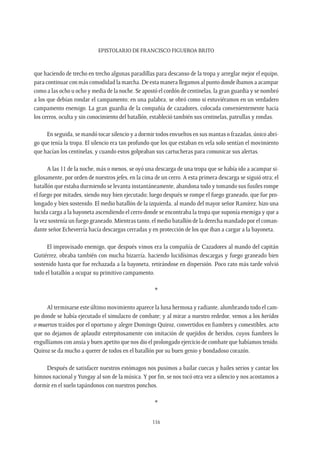 Epistolario de Francisco Figueroa Brito
116
que haciendo de trecho en trecho algunas paradillas para descanso de la tropa y arreglar mejor el equipo,
para continuar con más comodidad la marcha. De esta manera llegamos al punto donde íbamos a acampar
como a las ocho u ocho y media de la noche. Se apostó el cordón de centinelas, la gran guardia y se nombró
a los que debían rondar el campamento; en una palabra, se obró como si estuviéramos en un verdadero
campamento enemigo. La gran guardia de la compañía de cazadores, colocada convenientemente hacia
los cerros, oculta y sin conocimiento del batallón, estableció también sus centinelas, patrullas y rondas.
En seguida, se mandó tocar silencio y a dormir todos envueltos en sus mantas o frazadas, único abri-
go que tenía la tropa. El silencio era tan profundo que los que estaban en vela solo sentían el movimiento
que hacían los centinelas, y cuando estos golpeaban sus cartucheras para comunicar sus alertas.
A las 11 de la noche, más o menos, se oyó una descarga de una tropa que se había ido a acampar si-
gilosamente, por orden de nuestros jefes, en la cima de un cerro. A esta primera descarga se siguió otra; el
batallón que estaba durmiendo se levanta instantáneamente, abandona todo y tomando sus fusiles rompe
el fuego por mitades, siendo muy bien ejecutado; luego después se rompe el fuego graneado, que fue pro-
longado y bien sostenido. El medio batallón de la izquierda, al mando del mayor señor Ramírez, hizo una
lucida carga a la bayoneta ascendiendo el cerro donde se encontraba la tropa que suponía enemiga y que a
la vez sostenía un fuego graneado. Mientras tanto, el medio batallón de la derecha mandado por el coman-
dante señor Echeverría hacía descargas cerradas y en protección de los que iban a cargar a la bayoneta.
El improvisado enemigo, que después vimos era la compañía de Cazadores al mando del capitán
Gutiérrez, obraba también con mucha bizarría, haciendo lucidísimas descargas y fuego graneado bien
sostenido hasta que fue rechazada a la bayoneta, retirándose en dispersión. Poco rato más tarde volvió
todo el batallón a ocupar su primitivo campamento.
*
Al terminarse este último movimiento aparece la luna hermosa y radiante, alumbrando todo el cam-
po donde se había ejecutado el simulacro de combate; y al mirar a nuestro rededor, vemos a los heridos
o muertos traídos por el oportuno y alegre Domingo Quiroz, convertidos en fiambres y comestibles, acto
que no dejamos de aplaudir estrepitosamente con imitación de quejidos de heridos, cuyos fiambres lo
engullíamos con ansia y buen apetito que nos dio el prolongado ejercicio de combate que habíamos tenido.
Quiroz se da mucho a querer de todos en el batallón por su buen genio y bondadoso corazón.
Después de satisfacer nuestros estómagos nos pusimos a bailar cuecas y bailes serios y cantar los
himnos nacional yYungay al son de la música.Y por fin, se nos tocó otra vez a silencio y nos acostamos a
dormir en el suelo tapándonos con nuestros ponchos.
*
 