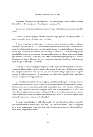 CUADERNO DE HISTORIA MILITAR
117
Al amanecer del siguiente día se nos tocó diana y nos preparamos para hacer maniobras militares.
En seguida nos volvimos a Iquique, a donde llegamos a las diez del día.
De este paseo militar nos acordaremos siempre. El lugar adonde fuimos se denomina Angachilla
(Molle).
La entrada de nosotros a Iquique fue celebrada por los amigos, pues nos creían ya muy lejos o a lo
menos embarcados, que no volveríamos más a este puerto.
El último incendio que ha tenido lugar en este puerto, según he oído decir a muchos, ha sido más
voraz que el del 7 de octubre de 1875. Este de ahora ha destruido la parte más céntrica e importante de la
población, reduciendo a la miseria a más de quinientas familias, que en pocas horas han visto desaparecer,
absorbido por las llamas, el fruto de tantos años de trabajo y de laboriosidad. Es terrible el estrago que este
incendio ha hecho, pues se han quemado más o menos 25 manzanas de valiosos edificios, de grandes y
lujosas tiendas y almacenes. Los oficiales y tropa del batallón Quillota y regimiento Valparaíso fueron de
los primeros que llegaron al lugar del siniestro y cuando iba perdida la mitad del Gran Hotel; tan voraz y
rápido era, que no daba lugar a salvar nada.
Pusímonos al trabajo para apagar el fuego, pero todo fue inútil; un viento muy fuerte favorecía más
el desarrollo del incendio y la circunstancia de ser todos edificios, desde la vereda al techo, de solo madera,
daba más pábulo al elemento devorador. Fue, pues, imposible aislar el fuego, a pesar de los abnegados
esfuerzos de los bomberos de tierra y de los de vapores que habían fondeados en la bahía. Para tratar de
sofocarlo se emplearon hasta pipas de licores.
Las mercaderías fueron transportadas a la plaza Arturo Prat, donde algunos tizones que caían en-
cendidos comenzaron a quemarlas. De tiempo en tiempo habían algunos remolinos de viento como para
hacer más aterrador el incendio, aumentando más la intensidad del fuego y calor sofocante que hacía des-
esperar a veces a los que trabajaban por extinguirlo. Al fin, como a las cuatro y media o cinco de la tarde
calmó el viento y pudo cortarse el fuego, pero después de haber convertido este en ruina una extensión
como de diez a quince cuadras más o menos, dejando una pérdida de más de tres millones de pesos, según
cálculos de personas muy conocedoras de la localidad.
El incendio principió de 2 a 2.30 A.M. del sábado 23, y hoy lunes día de la fecha, 8 P.M., que escribo
esta, todavía arden los escombros, lo que tal vez durará hasta el miércoles o jueves a pesar de los empeños
que se toman para apagarlos. Lo que hace durar más el fuego son los montones de salitre que había en
varios puntos del perímetro quemado.
*
 