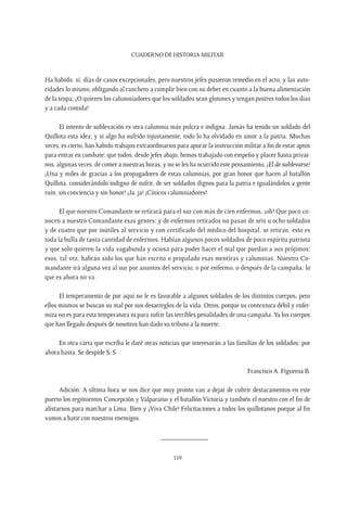 CUADERNO DE HISTORIA MILITAR
119
Ha habido, sí, días de casos excepcionales, pero nuestros jefes pusieron remedio en el acto, y las auto-
ridades lo mismo, obligando al ranchero a cumplir bien con su deber en cuanto a la buena alimentación
de la tropa; ¿O quieren los calumniadores que los soldados sean glotones y tengan postres todos los días
y a cada comida?
El intento de sublevación es otra calumnia más pulcra e indigna. Jamás ha tenido un soldado del
Quillota esta idea; y si algo ha sufrido injustamente, todo lo ha olvidado en amor a la patria. Muchas
veces, es cierto, han habido trabajos extraordinarios para apurar la instrucción militar a fin de estar aptos
para entrar en combate; que todos, desde jefes abajo, hemos trabajado con empeño y placer hasta privar-
nos, algunas veces, de comer a nuestras horas, y no se les ha ocurrido este pensamiento, ¡El de sublevarse!
¡Una y miles de gracias a los propagadores de estas calumnias, por gran honor que hacen al batallón
Quillota, considerándolo indigno de sufrir, de ser soldados dignos para la patria e igualándolos a gente
ruin, sin conciencia y sin honor! ¡Ja, ja! ¡Cínicos calumniadores!
El que nuestro Comandante se retirará para el sur con más de cien enfermos, ¡oh! Que poco co-
nocen a nuestro Comandante esas gentes; y de enfermos retirados no pasan de seis u ocho soldados
y de cuatro que por inútiles al servicio y con certificado del médico del hospital, se retiran, esto es
toda la bulla de tanta cantidad de enfermos. Habían algunos pocos soldados de poco espíritu patriota
y que solo quieren la vida vagabunda y ociosa para poder hacer el mal que puedan a sus prójimos;
esos, tal vez, habrán sido los que han escrito o propalado esas mentiras y calumnias. Nuestro Co-
mandante irá alguna vez al sur por asuntos del servicio, o por enfermo, o después de la campaña; lo
que es ahora no va.
El temperamento de por aquí no le es favorable a algunos soldados de los distintos cuerpos, pero
ellos mismos se buscan su mal por sus desarreglos de la vida. Otros, porque su contextura débil y enfer-
miza no es para esta temperatura ni para sufrir las terribles penalidades de una campaña.Ya los cuerpos
que han llegado después de nosotros han dado su tributo a la muerte.
En otra carta que escriba le daré otras noticias que interesarán a las familias de los soldados; por
ahora basta. Se despide S. S.
Francisco A. Figueroa B.
Adición: A última hora se nos dice que muy pronto van a dejar de cubrir destacamentos en este
puerto los regimientos Concepción y Valparaíso y el batallón Victoria y también el nuestro con el fin de
alistarnos para marchar a Lima. Bien y ¡Viva Chile! Felicitaciones a todos los quillotanos porque al fin
vamos a batir con nuestros enemigos.
_____________
 
