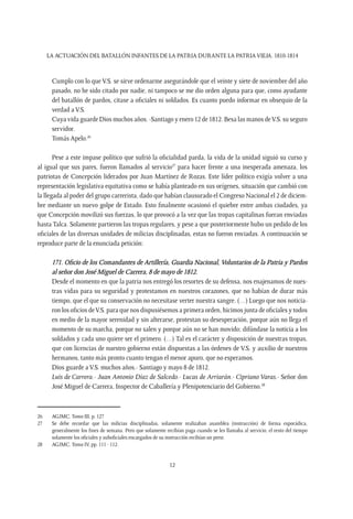 LA ACTUACIÓN DEL BATALLÓN INFANTES DE LA PATRIA DURANTE LA PATRIAVIEJA. 1810-1814
12
Cumplo con lo que V.S. se sirve ordenarme asegurándole que el veinte y siete de noviembre del año
pasado, no he sido citado por nadie, ni tampoco se me dio orden alguna para que, como ayudante
del batallón de pardos, citase a oficiales ni soldados. Es cuanto puedo informar en obsequio de la
verdad a V.S.
Cuya vida guarde Dios muchos años. -Santiago y enero 12 de 1812. Besa las manos deV.S. su seguro
servidor.
Tomás Apelo.26
Pese a este impase político que sufrió la oficialidad parda, la vida de la unidad siguió su curso y
al igual que sus pares, fueron llamados al servicio27
para hacer frente a una inesperada amenaza, los
patriotas de Concepción liderados por Juan Martínez de Rozas. Este líder político exigía volver a una
representación legislativa equitativa como se había planteado en sus orígenes, situación que cambió con
la llegada al poder del grupo carrerista, dado que habían clausurado el Congreso Nacional el 2 de diciem-
bre mediante un nuevo golpe de Estado. Esto finalmente ocasionó el quiebre entre ambas ciudades, ya
que Concepción movilizó sus fuerzas, lo que provocó a la vez que las tropas capitalinas fueran enviadas
hasta Talca. Solamente partieron las tropas regulares, y pese a que posteriormente hubo un pedido de los
oficiales de las diversas unidades de milicias disciplinadas, estas no fueron enviadas. A continuación se
reproduce parte de la enunciada petición:
171. Oficio de los Comandantes de Artillería, Guardia Nacional, Voluntarios de la Patria y Pardos
al señor don José Miguel de Carrera, 8 de mayo de 1812.
Desde el momento en que la patria nos entregó los resortes de su defensa, nos enajenamos de nues-
tras vidas para su seguridad y protestamos en nuestros corazones, que no habían de durar más
tiempo, que el que su conservación no necesitase verter nuestra sangre. (…) Luego que nos noticia-
ron los oficios deV.S. para que nos dispusiésemos a primera orden, hicimos junta de oficiales y todos
en medio de la mayor serenidad y sin alterarse, protestan su desesperación, porque aún no llega el
momento de su marcha, porque no salen y porque aún no se han movido; difúndase la noticia a los
soldados y cada uno quiere ser el primero. (…) Tal es el carácter y disposición de nuestras tropas,
que con licencias de nuestro gobierno están dispuestas a las órdenes de V.S. y auxilio de nuestros
hermanos, tanto más pronto cuanto tengan el menor apuro, que no esperamos.
Dios guarde a V.S. muchos años.- Santiago y mayo 8 de 1812.
Luis de Carrera.- Juan Antonio Díaz de Salcedo.- Lucas de Arriarán.- Cipriano Varas.- Señor don
José Miguel de Carrera, Inspector de Caballería y Plenipotenciario del Gobierno.28
26	 AGJMC. Tomo III, p. 127
27	 Se debe recordar que las milicias disciplinadas, solamente realizaban asamblea (instrucción) de forma esporádica,
generalmente los fines de semana. Pero que solamente recibían paga cuando se les llamaba al servicio, el resto del tiempo
solamente los oficiales y suboficiales encargados de su instrucción recibían un prest.
28	 AGJMC. Tomo IV, pp. 111 - 112.
 