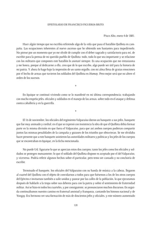 Epistolario de Francisco Figueroa Brito
120
Pisco Alto, enero 4 de 1881.
Hace algún tiempo que no escribía refiriendo algo de la vida que pasa el batallón Quillota en cam-
paña. Las ocupaciones inherentes al nuevo ascenso que he obtenido son bastantes para impedírmelo.
No piense por un momento que yo me olvide de cumplir con el deber sagrado y satisfactorio para mí, de
escribir para la prensa de mi querido pueblo de Quillota: todo, todo lo que sea importante y se relacione
con los militares que componen este batallón lo anotaré siempre. Es una ocupación que me entusiasma
y me honra, porque al dedicarme a ella, creo que de lo que escribo, algo puede ser útil para la historia de
mi patria. Y ahora lo hago bajo la impresión de un santo orgullo, con mi alma llena de gratas emociones
por el hecho de armas que tuvieron los soldados del Quillota en Humay. Pero mejor será que no altere el
orden de los sucesos.
*
En Iquique se continuó viviendo como se lo manifesté en mi última correspondencia; trabajando
con mucho empeño jefes, oficiales y soldados en el manejo de las armas, sobre todo en el ataque y defensa
contra caballería y en la guerrilla.
*
El 16 de noviembre, los oficiales del regimiento Valparaíso dieron un banquete a sus jefes, banquete
que fue muy animado y cordial, en el que se expresó con insistencia la idea de que el Quillota debía formar
parte en la misma división en que fuera el Valparaíso, para que así ambos cuerpos pudieran compartir
juntos las mismas penalidades de la campaña y gozasen de los triunfos que obtuvieran. Se me olvidaba
hacer presente que a este banquete asistieron las autoridades militares y políticas y los jefes de los cuerpos
que se encontraban en Iquique, en la fecha mencionada.
No puede Ud. figurarse lo que se aprecian estos dos cuerpos; tanto los jefes como los oficiales y sol-
dados se protegen mutuamente; lo que el soldado del Quillota dispone es aceptado por el del Valparaíso,
y viceversa. Podría referir algunos hechos sobre el particular, pero temo ser cansado y no concluiría de
escribir.
Terminado el banquete, los oficiales del Valparaíso con su banda de música a la cabeza, llegaron
al cuartel del Quillota con el objeto de convidarnos a todos para que fuésemos a los de los otros cuerpos
del Ejército e invitarnos también a salir unidos y pasear por las calles de la población, lo que ejecutamos
después de hablarle a la tropa sobre sus deberes para con la patria y sobre el sentimiento de fraternidad
militar. Así se hizo en todos los cuarteles, y por consiguiente, se pronunciaron muchos discursos. En segui-
da continuábamos nuestro camino en fraternal amistad y franqueza, cantando los himnos nacional y de
Yungay. Era hermoso ver una formación de más de doscientos jefes y oficiales, y este número aumentado
 