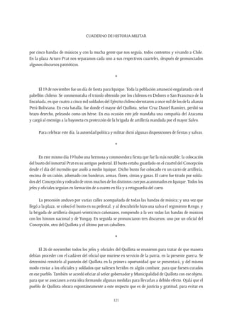 CUADERNO DE HISTORIA MILITAR
121
por cinco bandas de músicos y con la mucha gente que nos seguía, todos contentos y vivando a Chile.
En la plaza Arturo Prat nos separamos cada uno a sus respectivos cuarteles, después de pronunciados
algunos discursos patrióticos.
*
El 19 de noviembre fue un día de fiesta para Iquique. Toda la población amaneció engalanada con el
pabellón chileno. Se conmemoraba el triunfo obtenido por los chilenos en Dolores o San Francisco de la
Encañada, en que cuatro a cinco mil soldados del Ejército chileno derrotaron a once mil de los de la alianza
Perú-Boliviana. En esta batalla, fue donde el mayor del Quillota, señor Cruz Daniel Ramírez, perdió su
brazo derecho, peleando como un héroe. En esa ocasión este jefe mandaba una compañía del Atacama
y cargó al enemigo a la bayoneta en protección de la brigada de artillería mandada por el mayor Salvo.
Para celebrar este día, la autoridad política y militar dictó algunas disposiciones de fiestas y salvas.
*
En este mismo día 19 hubo una hermosa y conmovedora fiesta que fue la más notable: la colocación
del busto del inmortal Prat en su antiguo pedestal. El busto estaba guardado en el cuartel del Concepción
desde el día del incendio que asoló a medio Iquique. Dicho busto fue colocado en un carro de artillería,
encima de un cañón, adornado con banderas, armas, flores, cintas y gasas. El carro fue tirado por solda-
dos del Concepción y rodeado de otros muchos de los distintos cuerpos acantonados en Iquique.Todos los
jefes y oficiales seguían en formación de a cuatro en fila y a retaguardia del carro.
La procesión anduvo por varias calles acompañada de todas las bandas de música; y una vez que
llegó a la plaza, se colocó el busto en su pedestal, y al descubrirlo hizo una salva el regimiento Rengo, y
la brigada de artillería disparó veinticinco cañonazos, rompiendo a la vez todas las bandas de músicos
con los himnos nacional y de Yungay. En seguida se pronunciaron tres discursos: uno por un oficial del
Concepción, otro del Quillota y el último por un caballero.
*
El 26 de noviembre todos los jefes y oficiales del Quillota se reunieron para tratar de que manera
debían proceder con el cadáver del oficial que muriese en servicio de la patria, en la presente guerra. Se
determinó remitirlo al panteón del Quillota en la primera oportunidad que se presentará, y del mismo
modo enviar a los oficiales y soldados que saliesen heridos en algún combate, para que fuesen curados
en ese pueblo. También se acordó oficiar al señor gobernador y Municipalidad de Quillota con ese objeto,
para que se asociasen a esta idea formando algunas medidas para llevarlas a debido efecto. Ojalá que el
pueblo de Quillota obrara espontáneamente a este respecto que es de justicia y gratitud, para evitar en
 