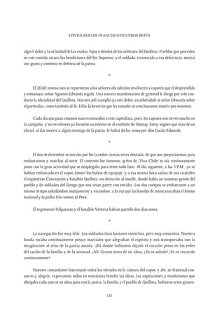 Epistolario de Francisco Figueroa Brito
122
algo el dolor y la orfandad de las viudas, hijos o deudos de los militares del Quillota. Pueblos que proceden
en este sentido atraen las bendiciones del Ser Supremo; y el soldado, reconocido a esa deferencia, morirá
con gusto y contento en defensa de la patria.
*
El 28 del mismo mes se repartieron a los señores oficiales los revólveres y capotes que el desprendido
y entusiasta señor Agustín Edwards regaló. Una sincera manifestación de gratitud le dirige por este con-
ducto la oficialidad del Quillota. Nuestro jefe cumplió ya este deber, escribiéndole al señor Edwards sobre
el particular, como también al Sr, Félix Echeverría que ha tomado en esto bastante interés por nosotros.
Cada día que pasa estamos más reconocidos a este capitalista; pues, los capotes nos sirven mucho en
la campaña, y los revólveres ya hicieron su estreno en el combate de Humay. Estoy seguro que más de un
oficial, al dar muerte a algún enemigo de la patria, le habrá dicho: toma por don Cucho Edwards.
*
El dos de diciembre se nos dio por fin la orden, tantas veces deseada, de que nos preparásemos para
embarcarnos y marchar al norte. El contento fue inmenso; gritos de ¡Viva Chile! se oía continuamente
junto con la gran actividad que se desplegaba para tener todo listo. Al día siguiente, a las 3 P.M., ya se
habían embarcado en el vapor Limarí los bultos de equipaje, y a esa misma hora salían de sus cuarteles
el regimiento Concepción y batallón Quillota con dirección al muelle, donde había un inmenso gentío del
pueblo y de soldados del Rengo que nos veían partir con envidia. Los dos cuerpos se embarcaron a un
mismo tiempo saludándose mutuamente y vivándose, a la voz que las bandas de música tocaban el himno
nacional y la polka Nos vamos al Perú.
El regimiento Valparaíso y el batallón Victoria habían partido dos días antes.
*
La navegación fue muy feliz. Los soldados iban bastante estrechos, pero muy contentos. Nuestra
banda tocaba continuamente piezas marciales que alegraban el espíritu y nos transportaba con la
imaginación al seno de la patria amada, allá donde habíamos dejado el corazón preso en las redes
del cariño de la familia y de la amistad. ¡Ah! Gratos seres de mi alma, ¡Yo os saludo! ¡Yo os recuerdo
continuamente!
Nuestro comandante hizo reunir todos los oficiales en la cámara del vapor, y ahí, en fraternal con-
sorcio y alegría, expresamos todos en entusiasta brindis las ideas, las aspiraciones y resoluciones que
abrigaba cada uno en su alma para con la patria, la familia y el pueblo de Quillota; hubieron actos genero-
 