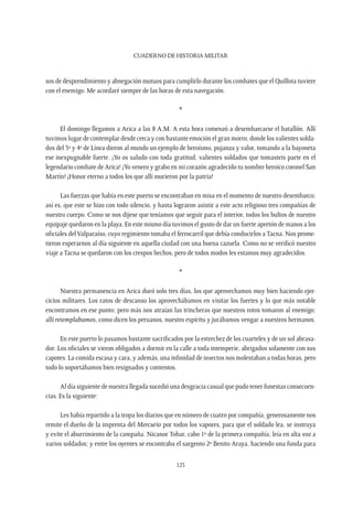 CUADERNO DE HISTORIA MILITAR
123
sos de desprendimiento y abnegación mutuos para cumplirlo durante los combates que el Quillota tuviere
con el enemigo. Me acordaré siempre de las horas de esta navegación.
*
El domingo llegamos a Arica a las 8 A.M. A esta hora comenzó a desembarcarse el batallón. Allí
tuvimos lugar de contemplar desde cerca y con bastante emoción el gran morro, donde los valientes solda-
dos del 3º y 4º de Línea dieron al mundo un ejemplo de heroísmo, pujanza y valor, tomando a la bayoneta
ese inexpugnable fuerte. ¡Yo os saludo con toda gratitud, valientes soldados que tomasteis parte en el
legendario combate de Arica! ¡Yo venero y grabo en mi corazón agradecido tu nombre heroico coronel San
Martín! ¡Honor eterno a todos los que allí murieron por la patria!
Las fuerzas que había en este puerto se encontraban en misa en el momento de nuestro desembarco;
así es, que este se hizo con todo silencio, y hasta lograron asistir a este acto religioso tres compañías de
nuestro cuerpo. Como se nos dijese que teníamos que seguir para el interior, todos los bultos de nuestro
equipaje quedaron en la playa. En este mismo día tuvimos el gusto de dar un fuerte apretón de manos a los
oficiales delValparaíso, cuyo regimiento tomaba el ferrocarril que debía conducirlos a Tacna. Nos prome-
tieron esperarnos al día siguiente en aquella ciudad con una buena cazuela. Como no se verificó nuestro
viaje a Tacna se quedaron con los crespos hechos, pero de todos modos les estamos muy agradecidos.
*
Nuestra permanencia en Arica duró solo tres días, los que aprovechamos muy bien haciendo ejer-
cicios militares. Los ratos de descanso los aprovechábamos en visitar los fuertes y lo que más notable
encontramos en ese punto; pero más nos atraían las trincheras que nuestros rotos tomaron al enemigo;
allí retemplabamos, como dicen los peruanos, nuestro espíritu y jurábamos vengar a nuestros hermanos.
En este puerto lo pasamos bastante sacrificados por la estrechez de los cuarteles y de un sol abrasa-
dor. Los oficiales se vieron obligados a dormir en la calle a toda intemperie, abrigados solamente con sus
capotes. La comida escasa y cara, y además, una infinidad de insectos nos molestaban a todas horas, pero
todo lo soportábamos bien resignados y contentos.
Al día siguiente de nuestra llegada sucedió una desgracia casual que pudo tener funestas consecuen-
cias. Es la siguiente:
Les había repartido a la tropa los diarios que en número de cuatro por compañía, generosamente nos
remite el dueño de la imprenta del Mercurio por todos los vapores, para que el soldado lea, se instruya
y evite el aburrimiento de la campaña. Nicanor Tobar, cabo 1º de la primera compañía, leía en alta voz a
varios soldados; y entre los oyentes se encontraba el sargento 2º Benito Araya, haciendo una funda para
 