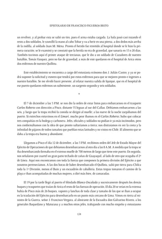 Epistolario de Francisco Figueroa Brito
124
un revólver, y al probar esta se salió un tiro, pues el arma estaba cargada. La bala pasó casi rozando el
resto a dos soldados, le rasmilló la mano al cabo Tobar y va a herir en una pierna, a dos dedos más arriba
de la rodilla, al soldado Juan M. Mena. Pronto el herido fue remitido al hospital donde se le hizo la pri-
mera curación; se le examinó y se constató que la herida no era de gravedad, que sanaría en 15 o 20 días.
También tuvimos aquí el primer ataque de tercianas, que le dio a un soldado de Cazadores de nuestro
batallón, Tomás Vasquez, pero no fue de gravedad; a más de este quedaron en el hospital de Arica otros
dos enfermos de nuestro Quillota.
Este establecimiento se encuentra a cargo del entusiasta ecónomo don J. Julián Castro; y ya se po-
drá suponer la solicitud y esmero que tendrá por estos enfermos para que se mejoren pronto e ingresen a
nuestro batallón. Se me olvidó hacer presente, al relatar nuestra salida de Iquique, que en el hospital de
ese puerto quedaron enfermos un subteniente, un sargento segundo y seis soldados.
*
El 7 de diciembre a las 5 P.M. se nos dio la orden de estar listos para embarcarnos en el trasporte
Carlos Roberto con dirección a Pisco, distante 55 leguas al sur del Callao. Debíamos embarcarnos a las
seis, y luego que la tropa recibió la comida se dirigió al muelle; a las nueve de la noche zarpábamos del
puerto. Si estrechos estuvimos en el Limarí, mucho peor íbamos en el Carlos Roberto; hubo que colocar
tres compañías en la bodega y carbonera. Jefes, oficiales y soldados no podían ir ya más incómodos, pero
nos conformábamos con la idea de que pronto saltaríamos a tierra; nos distraíamos en ver la costa y la
infinidad de pájaros de todos tamaños que pueblan estas latitudes y no vistos en Chile. El alimento que se
daba a la tropa era bueno y abundante.
Llegamos a Pisco el día 12 de diciembre, a las 5 P.M. recibimos orden del Jefe de Estado Mayor del
Ejército de Operaciones de que debíamos desembarcarnos al otro día a las 8 A.M. A medida que la tropa se
iba desembarcando formaba en el extenso muelle de 700 metros de largo que tiene este puerto. En seguida,
nos señalaron por cuartel un gran patio techado de cañas de Guayaquil, al lado de otro que ocupaba el 2º
de Línea. Aquí nos encontramos con toda la fuerza que componen la primera división del Ejército a que
nosotros pertenecíamos. A las dos horas de haber desembarcado el Quillota, salió por tierra para Chilca
toda la 1ª División, menos el Buin y un escuadrón de caballería. Estas tropas tomaron el camino de la
playa e iban acompañadas de muchas mujeres, o diré más bien, de camaradas.
El 19 por la tarde llegó al puerto el blindado Blanco Encalada y sucesivamente después los demás
buques y trasportes que traían de Arica el resto de las fuerzas de operación. El día 20 se veían en la extensa
bahía de Pisco más de 26 buques, vapores y lanchas de toda clase y tamaño de los que se iban a ocupar
en la traslación del Ejército para desembarcarlo en un punto más cercano de Lima. Vimos en tierra al mi-
nistro de la Guerra, señor J. Francisco Vergara, al almirante de la Escuadra don Galvarino Rivero, a los
generales Baquedano y Maturana y a muchos otros jefes, trabajando con mucho empeño y entusiasmo
 