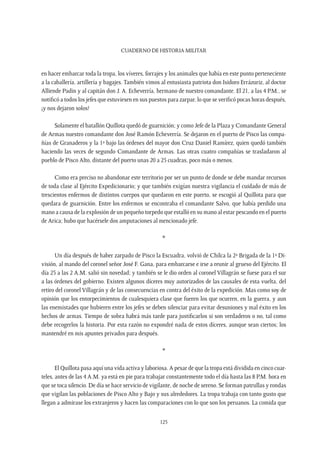 CUADERNO DE HISTORIA MILITAR
125
en hacer embarcar toda la tropa, los víveres, forrajes y los animales que había en este punto perteneciente
a la caballería, artillería y bagajes. También vimos al entusiasta patriota don Isidoro Errázuriz, al doctor
Alliende Padin y al capitán don J. A. Echeverría, hermano de nuestro comandante. El 21, a las 4 P.M., se
notificó a todos los jefes que estuviesen en sus puestos para zarpar, lo que se verificó pocas horas después,
¡y nos dejaron solos!
Solamente el batallón Quillota quedó de guarnición; y como Jefe de la Plaza y Comandante General
de Armas nuestro comandante don José Ramón Echeverría. Se dejaron en el puerto de Pisco las compa-
ñías de Granaderos y la 1ª bajo las órdenes del mayor don Cruz Daniel Ramírez, quien quedó también
haciendo las veces de segundo Comandante de Armas. Las otras cuatro compañías se trasladaron al
pueblo de Pisco Alto, distante del puerto unas 20 a 25 cuadras, poco más o menos.
Como era preciso no abandonar este territorio por ser un punto de donde se debe mandar recursos
de toda clase al Ejército Expedicionario; y que también exigían nuestra vigilancia el cuidado de más de
trescientos enfermos de distintos cuerpos que quedaron en este puerto, se escogió al Quillota para que
quedara de guarnición. Entre los enfermos se encontraba el comandante Salvo, que había perdido una
mano a causa de la explosión de un pequeño torpedo que estalló en su mano al estar pescando en el puerto
de Arica; hubo que hacérsele dos amputaciones al mencionado jefe.
*
Un día después de haber zarpado de Pisco la Escuadra, volvió de Chilca la 2ª Brigada de la 1ª Di-
visión, al mando del coronel señor José F. Gana, para embarcarse e irse a reunir al grueso del Ejército. El
día 25 a las 2 A.M. salió sin novedad; y también se le dio orden al coronel Villagrán se fuese para el sur
a las órdenes del gobierno. Existen algunos díceres muy autorizados de las causales de esta vuelta, del
retiro del coronel Villagrán y de las consecuencias en contra del éxito de la expedición. Mas como soy de
opinión que los entorpecimientos de cualesquiera clase que fueren los que ocurren, en la guerra, y aun
las enemistades que hubieren entre los jefes se deben silenciar para evitar desuniones y mal éxito en los
hechos de armas. Tiempo de sobra habrá más tarde para justificarlos si son verdaderos o no, tal como
debe recogerlos la historia. Por esta razón no expondré nada de estos díceres, aunque sean ciertos; los
mantendré en mis apuntes privados para después.
*
El Quillota pasa aquí una vida activa y laboriosa. A pesar de que la tropa está dividida en cinco cuar-
teles, antes de las 4 A.M. ya está en pie para trabajar constantemente todo el día hasta las 8 P.M. hora en
que se toca silencio. De día se hace servicio de vigilante, de noche de sereno. Se forman patrullas y rondas
que vigilan las poblaciones de Pisco Alto y Bajo y sus alrededores. La tropa trabaja con tanto gusto que
llegan a admirase los extranjeros y hacen las comparaciones con lo que son los peruanos. La comida que
 