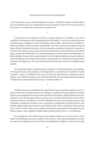 Epistolario de Francisco Figueroa Brito
126
recibe es abundante y sana, no faltando ningún día carne fresca. También se le reparte un fardo de tabaco
para cada compañía, por lo que el soldado jamás carece de su cigarro. El café lo toma el que quiere con un
poco de pisco, y en el almuerzo y comida toma su ración de vino.
*
A consecuencia de este régimen de vida hay muy pocos enfermos en el batallón, y estos no son
mandados a las ambulancias sino al hospital provisional del Quillota, el cual está servido por individuos
del mismo cuerpo y dirigido por el señor Comandante, quien ha dicho: “quiero tener a mis soldados en-
fermos a mi lado para saber si son bien o mal atendidos”. Por suerte y para que se cumplieran mejor los
deseos del señor comandante Echeverría, este ha encontrado un entusiasta y humanitario cooperador en
el teniente señor EnriqueVicencio, quien a más de sus conocimientos en asuntos de farmacia y de entender
algo en achaques de enfermedades, lo acompaña siempre que se trata de reconocer individualmente a to-
dos los soldados. Muchas veces las observaciones de este oficial ayudan al doctor que visita los enfermos.
En la actualidad hay en este hospital ocho enfermos, no de gravedad; y sin incluir los heridos del combate
de Humay, que llegaron ayer. He aquí el número total de enfermos que cuenta en la actualidad nuestro
batallón.
En el hospital de Iquique, como dijimos antes, subteniente J. Francisco Salamanca y siete soldados.
En el hospital de Arica, cuatro soldados, y en el hospital de Pisco, ocho enfermos y tres heridos, formando
un total de 1 oficial y 22 soldados y clases; estos, sin incluir un oficial que hay en Valparaíso y otro en
Quillota: un 4% del total de tropa que tiene actualmente el batallón. Por estos datos podrá juzgar el pueblo
de Quillota del estado de salud de nuestra tropa, si está bien cuidado o no.
*
El pueblo de Pisco, por sus habitaciones y vetustez de ellas, por las costumbres, ignorancia, ocio, va-
gancia y desaseo de sus habitantes parece una madriguera. La población es grande porque tiene muchos
edificios, pero exceptuando tres o cuatro cuadras que tienen casas decentes, todas las demás son bien feas,
antiguas y sucias. Hay manzanas enteras en que las casas se comunican interiormente unas con otras y
que parecen ratoneras. Su población es como de 3.000 habitantes; tiene un ferrocarril que va para Ica, hoy
paralizado; es notable por sus buenos vinos y aguardientes, principalmente el llamado de Pisco; tiene
también telégrafo desde el puerto hasta Ica, hoy también cortado. Pisco es un hermoso valle atravesado
por un río de su nombre; tiene extensa y productivas haciendas, principalmente la llamada de Caucato,
donde se produce: azúcar, algodones, frejoles, dátiles y licores de todas clases, etc., y en abundancia.
En las habitaciones de la villa de Pisco existen algunos enemigos que nos hacen todo el mal que
pueden, haciendo fuego, como ya ha sucedido en otras ocasiones, a los centinelas apostados en las esqui-
nas tanto para la vigilancia como para el orden y la tranquilidad de la población, como para evitar toda
 