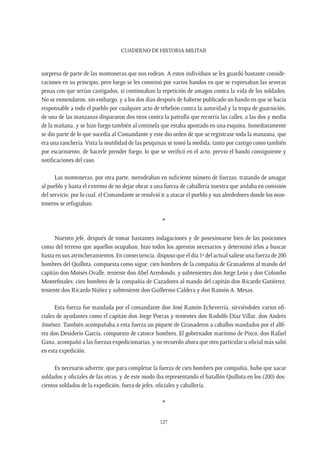 CUADERNO DE HISTORIA MILITAR
127
sorpresa de parte de las montoneras que nos rodean. A estos individuos se les guardó bastante conside-
raciones en su principio, pero luego se les conminó por varios bandos en que se expresaban las severas
penas con que serían castigados, si continuaban la repetición de amagos contra la vida de los soldados.
No se enmendaron, sin embargo, y a los dos días después de haberse publicado un bando en que se hacía
responsable a todo el pueblo por cualquier acto de rebelión contra la autoridad y la tropa de guarnición,
de una de las manzanas dispararon dos tiros contra la patrulla que recorría las calles, a las dos y media
de la mañana, y se hizo fuego también al centinela que estaba apostado en una esquina. Inmediatamente
se dio parte de lo que sucedía al Comandante y este dio orden de que se registrase toda la manzana, que
era una ranchería.Vista la inutilidad de las pesquisas se tomó la medida, tanto por castigo como también
por escarmiento, de hacerle prender fuego, lo que se verificó en el acto, previo el bando consiguiente y
notificaciones del caso.
Las montoneras, por otra parte, merodeaban en suficiente número de fuerzas, tratando de amagar
al pueblo y hasta el extremo de no dejar obrar a una fuerza de caballería nuestra que andaba en comisión
del servicio, por lo cual, el Comandante se resolvió ir a atacar el pueblo y sus alrededores donde los mon-
toneros se refugiaban.
*
Nuestro jefe, después de tomar bastantes indagaciones y de posesionarse bien de las posiciones
como del terreno que aquellos ocupaban, hizo todos los aprestos necesarios y determinó irlos a buscar
hasta en sus atrincheramientos. En consecuencia, dispuso que el día 1º del actual saliese una fuerza de 200
hombres del Quillota, compuesta como sigue: cien hombres de la compañía de Granaderos al mando del
capitán don Moisés Ovalle, teniente don Abel Arredondo, y subtenientes don Jorge León y don Colombo
Montefinales; cien hombres de la compañía de Cazadores al mando del capitán don Ricardo Gutiérrez,
teniente don Ricardo Núñez y subteniente don Guillermo Caldera y don Ramón A. Mesas.
Esta fuerza fue mandada por el comandante don José Ramón Echeverría, sirviéndoles varios ofi-
ciales de ayudantes como el capitán don Jorge Porras y tenientes don Rodolfo Díaz Villar, don Andrés
Jiménez. También acompañaba a esta fuerza un piquete de Granaderos a caballos mandados por el alfé-
rez don Desiderio García, compuesto de catorce hombres. El gobernador marítimo de Pisco, don Rafael
Gana, acompañó a las fuerzas expedicionarias, y no recuerdo ahora que otro particular u oficial más salió
en esta expedición.
Es necesario advertir, que para completar la fuerza de cien hombres por compañía, hubo que sacar
soldados y oficiales de las otras, y de este modo iba representando el batallón Quillota en los (200) dos-
cientos soldados de la expedición, fuera de jefes, oficiales y caballería.
*
 