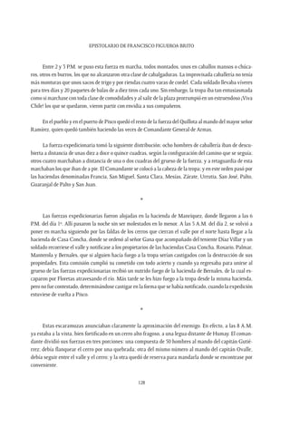 Epistolario de Francisco Figueroa Brito
128
Entre 2 y 3 P.M. se puso esta fuerza en marcha, todos montados, unos en caballos mansos o chúca-
ros, otros en burros, los que no alcanzaron otra clase de cabalgaduras. La improvisada caballería no tenía
más monturas que unos sacos de trigo y por riendas cuatro varas de cordel. Cada soldado llevaba víveres
para tres días y 20 paquetes de balas de a diez tiros cada uno. Sin embargo, la tropa iba tan entusiasmada
como si marchase con toda clase de comodidades y al salir de la plaza prorrumpió en un estruendoso ¡Viva
Chile! los que se quedaron, vieron partir con envidia a sus compañeros.
En el pueblo y en el puerto de Pisco quedó el resto de la fuerza del Quillota al mando del mayor señor
Ramírez, quien quedó también haciendo las veces de Comandante General de Armas.
La fuerza expedicionaria tomó la siguiente distribución: ocho hombres de caballería iban de descu-
bierta a distancia de unas diez a doce o quince cuadras, según la configuración del camino que se seguía;
otros cuatro marchaban a distancia de una o dos cuadras del grueso de la fuerza, y a retaguardia de esta
marchaban los que iban de a pie. El Comandante se colocó a la cabeza de la tropa; y en este orden pasó por
las haciendas denominadas Francia, San Miguel, Santa Clara, Mesías, Zárate, Urrutia, San José, Palto,
Guaranjal de Palto y San Juan.
*
Las fuerzas expedicionarias fueron alojadas en la hacienda de Manríquez, donde llegaron a las 6
P.M. del día 1º. Allí pasaron la noche sin ser molestados en lo menor. A las 5 A.M. del día 2, se volvió a
poner en marcha siguiendo por las faldas de los cerros que cierran el valle por el norte hasta llegar a la
hacienda de Casa Concha, donde se ordenó al señor Gana que acompañado del teniente Díaz Villar y un
soldado recorriese el valle y notificase a los propietarios de las haciendas Casa Concha, Rosario, Palmar,
Manterola y Bernales, que si alguien hacía fuego a la tropa serían castigados con la destrucción de sus
propiedades. Esta comisión cumplió su cometido con todo acierto y cuando ya regresaba para unirse al
grueso de las fuerzas expedicionarias recibió un nutrido fuego de la hacienda de Bernales, de la cual es-
caparon por Floretas atravesando el río. Más tarde se les hizo fuego a la tropa desde la misma hacienda,
pero no fue contestado, determinándose castigar en la forma que se había notificado, cuando la expedición
estuviese de vuelta a Pisco.
*
Estas escaramuzas anunciaban claramente la aproximación del enemigo. En efecto, a las 8 A.M.
ya estaba a la vista, bien fortificado en un cerro alto fragoso, a una legua distante de Humay. El coman-
dante dividió sus fuerzas en tres porciones: una compuesta de 50 hombres al mando del capitán Gutié-
rrez; debía flanquear el cerro por una quebrada; otra del mismo número al mando del capitán Ovalle,
debía seguir entre el valle y el cerro; y la otra quedó de reserva para mandarla donde se encontrase por
conveniente.
 